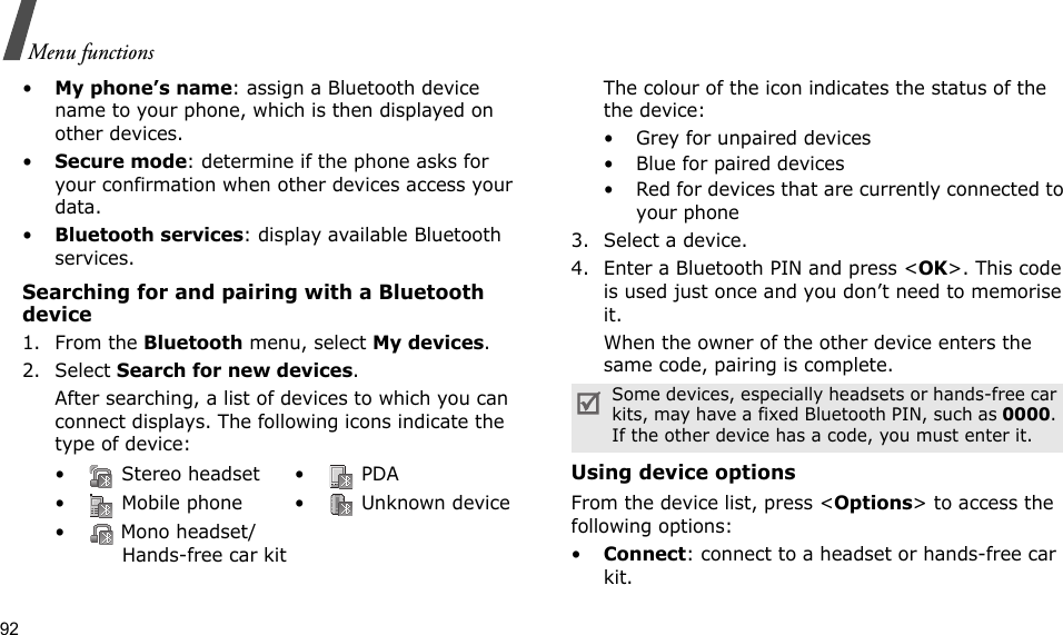 92Menu functions•My phone’s name: assign a Bluetooth device name to your phone, which is then displayed on other devices.•Secure mode: determine if the phone asks for your confirmation when other devices access your data.•Bluetooth services: display available Bluetooth services. Searching for and pairing with a Bluetooth device1. From the Bluetooth menu, select My devices.2. Select Search for new devices.After searching, a list of devices to which you can connect displays. The following icons indicate the type of device:The colour of the icon indicates the status of the the device:• Grey for unpaired devices• Blue for paired devices• Red for devices that are currently connected to your phone3. Select a device.4. Enter a Bluetooth PIN and press &lt;OK&gt;. This code is used just once and you don’t need to memorise it.When the owner of the other device enters the same code, pairing is complete.Using device optionsFrom the device list, press &lt;Options&gt; to access the following options: •Connect: connect to a headset or hands-free car kit.•  Stereo headset •  PDA•  Mobile phone •  Unknown device•  Mono headset/Hands-free car kitSome devices, especially headsets or hands-free car kits, may have a fixed Bluetooth PIN, such as 0000. If the other device has a code, you must enter it.
