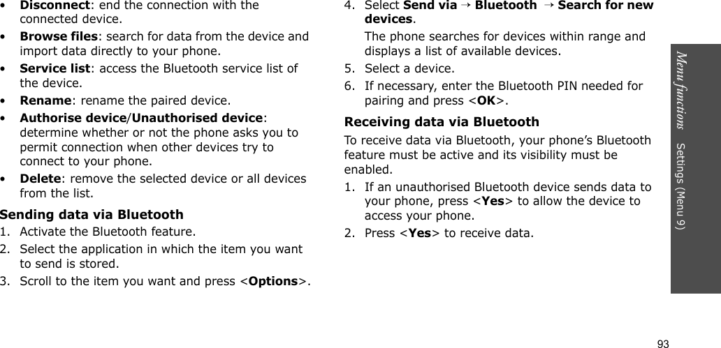 93Menu functions    Settings (Menu 9)•Disconnect: end the connection with the connected device.•Browse files: search for data from the device and import data directly to your phone.•Service list: access the Bluetooth service list of the device.•Rename: rename the paired device.•Authorise device/Unauthorised device: determine whether or not the phone asks you to permit connection when other devices try to connect to your phone.•Delete: remove the selected device or all devices from the list.Sending data via Bluetooth1. Activate the Bluetooth feature.2. Select the application in which the item you want to send is stored. 3. Scroll to the item you want and press &lt;Options&gt;.4. Select Send via → Bluetooth  → Search for new devices.The phone searches for devices within range and displays a list of available devices.5. Select a device.6. If necessary, enter the Bluetooth PIN needed for pairing and press &lt;OK&gt;.Receiving data via BluetoothTo receive data via Bluetooth, your phone’s Bluetooth feature must be active and its visibility must be enabled.1. If an unauthorised Bluetooth device sends data to your phone, press &lt;Yes&gt; to allow the device to access your phone.2. Press &lt;Yes&gt; to receive data.