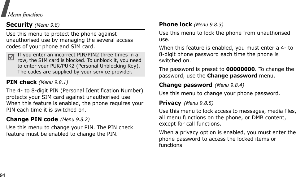 94Menu functionsSecurity (Menu 9.8)Use this menu to protect the phone against unauthorised use by managing the several access codes of your phone and SIM card.PIN check (Menu 9.8.1)The 4- to 8-digit PIN (Personal Identification Number) protects your SIM card against unauthorised use. When this feature is enabled, the phone requires your PIN each time it is switched on.Change PIN code(Menu 9.8.2) Use this menu to change your PIN. The PIN check feature must be enabled to change the PIN.Phone lock (Menu 9.8.3) Use this menu to lock the phone from unauthorised use. When this feature is enabled, you must enter a 4- to 8-digit phone password each time the phone is switched on.The password is preset to 00000000. To change the password, use the Change password menu.Change password(Menu 9.8.4)Use this menu to change your phone password. Privacy(Menu 9.8.5)Use this menu to lock access to messages, media files, all menu functions on the phone, or DMB content, except for call functions. When a privacy option is enabled, you must enter the phone password to access the locked items or functions. If you enter an incorrect PIN/PIN2 three times in a row, the SIM card is blocked. To unblock it, you need to enter your PUK/PUK2 (Personal Unblocking Key). The codes are supplied by your service provider.