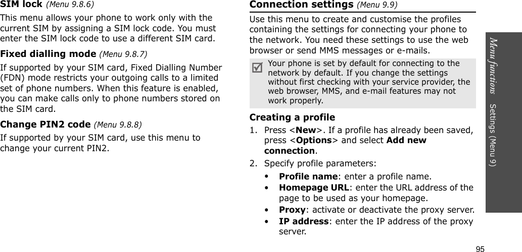 95Menu functions    Settings (Menu 9)SIM lock(Menu 9.8.6)This menu allows your phone to work only with the current SIM by assigning a SIM lock code. You must enter the SIM lock code to use a different SIM card.Fixed dialling mode (Menu 9.8.7) If supported by your SIM card, Fixed Dialling Number (FDN) mode restricts your outgoing calls to a limited set of phone numbers. When this feature is enabled, you can make calls only to phone numbers stored on the SIM card.Change PIN2 code (Menu 9.8.8)If supported by your SIM card, use this menu to change your current PIN2. Connection settings (Menu 9.9)Use this menu to create and customise the profiles containing the settings for connecting your phone to the network. You need these settings to use the web browser or send MMS messages or e-mails.Creating a profile1. Press &lt;New&gt;. If a profile has already been saved, press &lt;Options&gt; and select Add new connection.2. Specify profile parameters: •Profile name: enter a profile name.•Homepage URL: enter the URL address of the page to be used as your homepage.•Proxy: activate or deactivate the proxy server.•IP address: enter the IP address of the proxy server.Your phone is set by default for connecting to the network by default. If you change the settings without first checking with your service provider, the web browser, MMS, and e-mail features may not work properly.