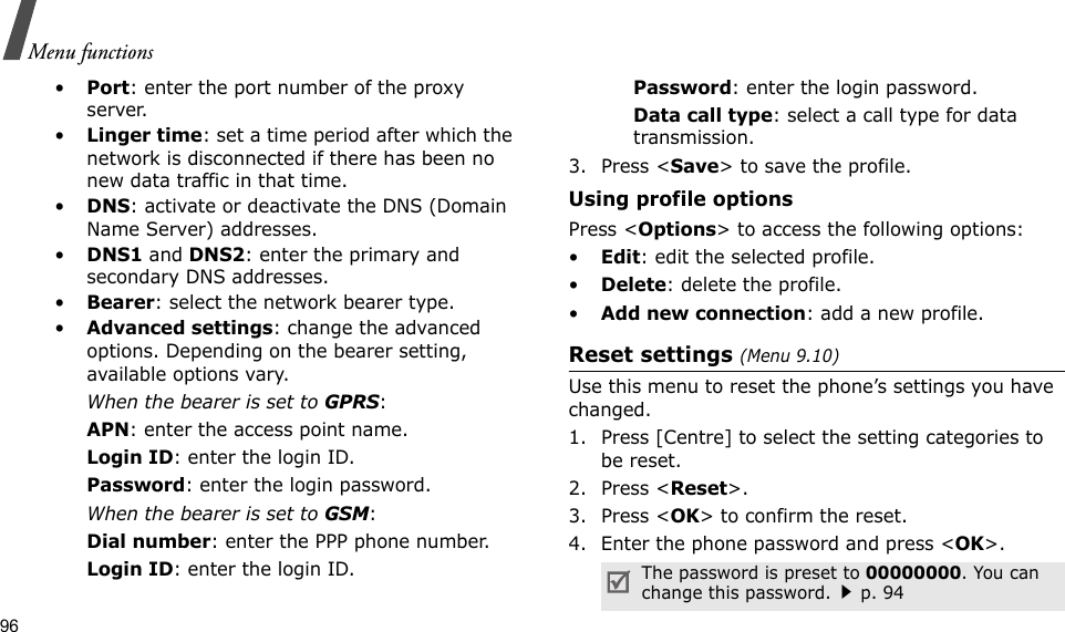96Menu functions•Port: enter the port number of the proxy server.•Linger time: set a time period after which the network is disconnected if there has been no new data traffic in that time.•DNS: activate or deactivate the DNS (Domain Name Server) addresses. •DNS1 and DNS2: enter the primary and secondary DNS addresses.•Bearer: select the network bearer type.•Advanced settings: change the advanced options. Depending on the bearer setting, available options vary.When the bearer is set to GPRS:APN: enter the access point name.Login ID: enter the login ID.Password: enter the login password.When the bearer is set to GSM:Dial number: enter the PPP phone number.Login ID: enter the login ID.Password: enter the login password.Data call type: select a call type for data transmission.3. Press &lt;Save&gt; to save the profile.Using profile optionsPress &lt;Options&gt; to access the following options:•Edit: edit the selected profile.•Delete: delete the profile.•Add new connection: add a new profile.Reset settings (Menu 9.10) Use this menu to reset the phone’s settings you have changed.1. Press [Centre] to select the setting categories to be reset. 2. Press &lt;Reset&gt;.3. Press &lt;OK&gt; to confirm the reset.4. Enter the phone password and press &lt;OK&gt;.The password is preset to 00000000. You can change this password.p. 94