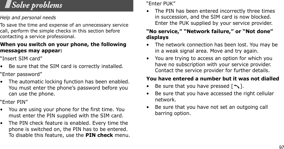 97Solve problemsHelp and personal needsTo save the time and expense of an unnecessary service call, perform the simple checks in this section before contacting a service professional.When you switch on your phone, the following messages may appear:“Insert SIM card”• Be sure that the SIM card is correctly installed.“Enter password”• The automatic locking function has been enabled. You must enter the phone’s password before you can use the phone.“Enter PIN”• You are using your phone for the first time. You must enter the PIN supplied with the SIM card.• The PIN check feature is enabled. Every time the phone is switched on, the PIN has to be entered. To disable this feature, use the PIN check menu.“Enter PUK”• The PIN has been entered incorrectly three times in succession, and the SIM card is now blocked. Enter the PUK supplied by your service provider.“No service,” “Network failure,” or “Not done” displays• The network connection has been lost. You may be in a weak signal area. Move and try again.• You are trying to access an option for which you have no subscription with your service provider. Contact the service provider for further details.You have entered a number but it was not dialled• Be sure that you have pressed [ ].• Be sure that you have accessed the right cellular network.• Be sure that you have not set an outgoing call barring option.