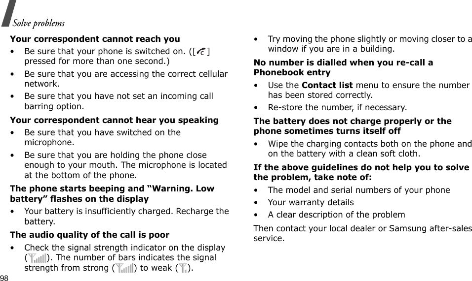 98Solve problemsYour correspondent cannot reach you• Be sure that your phone is switched on. ([ ] pressed for more than one second.)• Be sure that you are accessing the correct cellular network.• Be sure that you have not set an incoming call barring option.Your correspondent cannot hear you speaking• Be sure that you have switched on the microphone.• Be sure that you are holding the phone close enough to your mouth. The microphone is located at the bottom of the phone.The phone starts beeping and “Warning. Low battery” flashes on the display• Your battery is insufficiently charged. Recharge the battery.The audio quality of the call is poor• Check the signal strength indicator on the display ( ). The number of bars indicates the signal strength from strong ( ) to weak ( ).• Try moving the phone slightly or moving closer to a window if you are in a building.No number is dialled when you re-call a Phonebook entry•Use the Contact list menu to ensure the number has been stored correctly.• Re-store the number, if necessary.The battery does not charge properly or the phone sometimes turns itself off• Wipe the charging contacts both on the phone and on the battery with a clean soft cloth.If the above guidelines do not help you to solve the problem, take note of:• The model and serial numbers of your phone• Your warranty details• A clear description of the problemThen contact your local dealer or Samsung after-sales service.