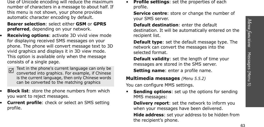 63Menu functions    Messages (Menu 5)Use of Unicode encoding will reduce the maximum number of characters in a message to about half. If this menu is not shown, your phone provides automatic character encoding by default.Bearer selection: select either GSM or GPRS preferred, depending on your network.•Receiving options: activate 3D vivid view mode for displaying received SMS messages on your phone. The phone will convert message text to 3D vivid graphics and displays it in 3D view mode. This option is available only when the message consists of a single page. •Block list: store the phone numbers from which you want to reject messages.•Current profile: check or select an SMS setting profile.•Profile settings: set the properties of each profile.Service centre: store or change the number of your SMS server. Default destination: enter the default destination. It will be automatically entered on the recipient list.Default type: set the default message type. The network can convert the messages into the selected format.Default validity: set the length of time your messages are stored in the SMS server.Setting name: enter a profile name.Multimedia messages (Menu 5.5.2)You can configure MMS settings.•Sending options: set up the options for sending MMS messages:Delivery report: set the network to inform you when your messages have been delivered.Hide address: set your address to be hidden from the recipient’s phone.Text in the phone&apos;s current language can only be converted into graphics. For example, if Chinese is the current language, then only Chinese words can be converted to the matching graphics