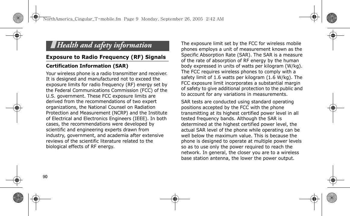 90Health and safety informationExposure to Radio Frequency (RF) SignalsCertification Information (SAR)Your wireless phone is a radio transmitter and receiver. It is designed and manufactured not to exceed the exposure limits for radio frequency (RF) energy set by the Federal Communications Commission (FCC) of the U.S. government. These FCC exposure limits are derived from the recommendations of two expert organizations, the National Counsel on Radiation Protection and Measurement (NCRP) and the Institute of Electrical and Electronics Engineers (IEEE). In both cases, the recommendations were developed by scientific and engineering experts drawn from industry, government, and academia after extensive reviews of the scientific literature related to the biological effects of RF energy.The exposure limit set by the FCC for wireless mobile phones employs a unit of measurement known as the Specific Absorption Rate (SAR). The SAR is a measure of the rate of absorption of RF energy by the human body expressed in units of watts per kilogram (W/kg). The FCC requires wireless phones to comply with a safety limit of 1.6 watts per kilogram (1.6 W/kg). The FCC exposure limit incorporates a substantial margin of safety to give additional protection to the public and to account for any variations in measurements.SAR tests are conducted using standard operating positions accepted by the FCC with the phone transmitting at its highest certified power level in all tested frequency bands. Although the SAR is determined at the highest certified power level, the actual SAR level of the phone while operating can be well below the maximum value. This is because the phone is designed to operate at multiple power levels so as to use only the power required to reach the network. In general, the closer you are to a wireless base station antenna, the lower the power output.NorthAmerica_Cingular_T-mobile.fm  Page 9  Monday, September 26, 2005  2:42 AM