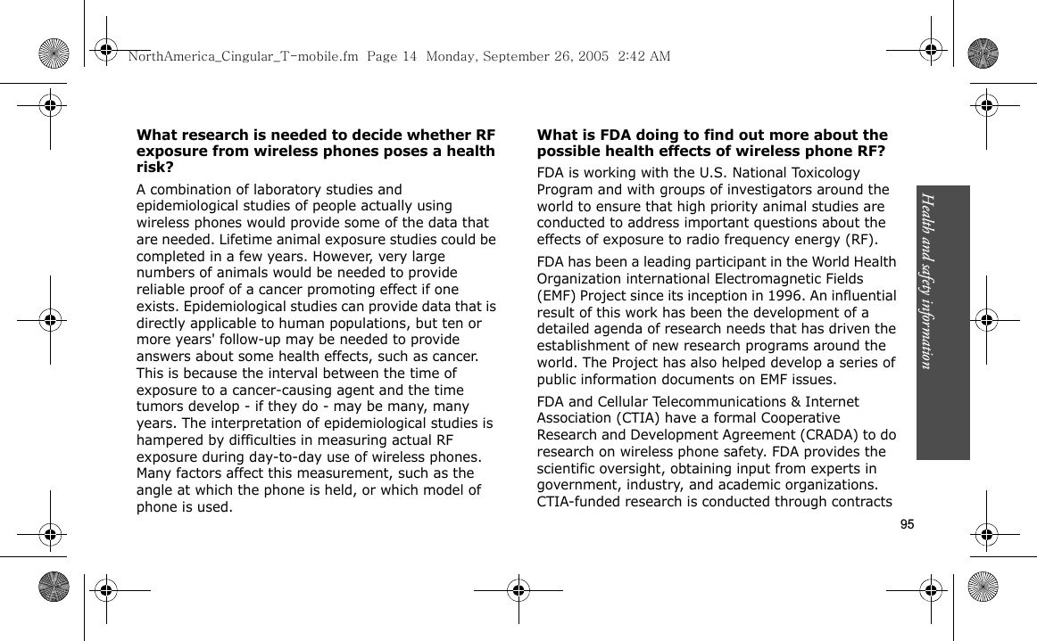 Health and safety information    95What research is needed to decide whether RF exposure from wireless phones poses a health risk?A combination of laboratory studies and epidemiological studies of people actually using wireless phones would provide some of the data that are needed. Lifetime animal exposure studies could be completed in a few years. However, very large numbers of animals would be needed to provide reliable proof of a cancer promoting effect if one exists. Epidemiological studies can provide data that is directly applicable to human populations, but ten or more years&apos; follow-up may be needed to provide answers about some health effects, such as cancer. This is because the interval between the time of exposure to a cancer-causing agent and the time tumors develop - if they do - may be many, many years. The interpretation of epidemiological studies is hampered by difficulties in measuring actual RF exposure during day-to-day use of wireless phones. Many factors affect this measurement, such as the angle at which the phone is held, or which model of phone is used.What is FDA doing to find out more about the possible health effects of wireless phone RF?FDA is working with the U.S. National Toxicology Program and with groups of investigators around the world to ensure that high priority animal studies are conducted to address important questions about the effects of exposure to radio frequency energy (RF).FDA has been a leading participant in the World Health Organization international Electromagnetic Fields (EMF) Project since its inception in 1996. An influential result of this work has been the development of a detailed agenda of research needs that has driven the establishment of new research programs around the world. The Project has also helped develop a series of public information documents on EMF issues.FDA and Cellular Telecommunications &amp; Internet Association (CTIA) have a formal Cooperative Research and Development Agreement (CRADA) to do research on wireless phone safety. FDA provides the scientific oversight, obtaining input from experts in government, industry, and academic organizations. CTIA-funded research is conducted through contracts NorthAmerica_Cingular_T-mobile.fm  Page 14  Monday, September 26, 2005  2:42 AM