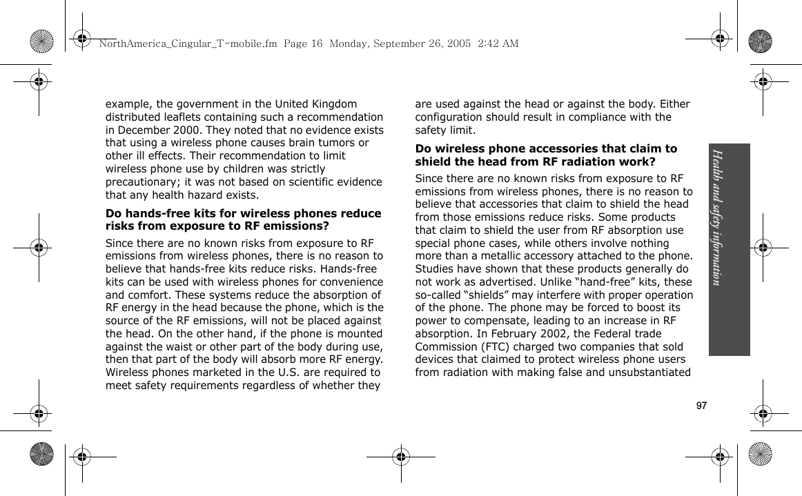Health and safety information    97example, the government in the United Kingdom distributed leaflets containing such a recommendation in December 2000. They noted that no evidence exists that using a wireless phone causes brain tumors or other ill effects. Their recommendation to limit wireless phone use by children was strictly precautionary; it was not based on scientific evidence that any health hazard exists. Do hands-free kits for wireless phones reduce risks from exposure to RF emissions?Since there are no known risks from exposure to RF emissions from wireless phones, there is no reason to believe that hands-free kits reduce risks. Hands-free kits can be used with wireless phones for convenience and comfort. These systems reduce the absorption of RF energy in the head because the phone, which is the source of the RF emissions, will not be placed against the head. On the other hand, if the phone is mounted against the waist or other part of the body during use, then that part of the body will absorb more RF energy. Wireless phones marketed in the U.S. are required to meet safety requirements regardless of whether they are used against the head or against the body. Either configuration should result in compliance with the safety limit.Do wireless phone accessories that claim to shield the head from RF radiation work?Since there are no known risks from exposure to RF emissions from wireless phones, there is no reason to believe that accessories that claim to shield the head from those emissions reduce risks. Some products that claim to shield the user from RF absorption use special phone cases, while others involve nothing more than a metallic accessory attached to the phone. Studies have shown that these products generally do not work as advertised. Unlike “hand-free” kits, these so-called “shields” may interfere with proper operation of the phone. The phone may be forced to boost its power to compensate, leading to an increase in RF absorption. In February 2002, the Federal trade Commission (FTC) charged two companies that sold devices that claimed to protect wireless phone users from radiation with making false and unsubstantiated NorthAmerica_Cingular_T-mobile.fm  Page 16  Monday, September 26, 2005  2:42 AM