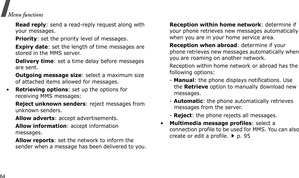 64Menu functionsRead reply: send a read-reply request along with your messages.Priority: set the priority level of messages.Expiry date: set the length of time messages are stored in the MMS server.Delivery time: set a time delay before messages are sent.Outgoing message size: select a maximum size of attached items allowed for messages.•Retrieving options: set up the options for receiving MMS messages:Reject unknown senders: reject messages from unknown senders.Allow adverts: accept advertisements.Allow information: accept information messages.Allow reports: set the network to inform the sender when a message has been delivered to you.Reception within home network: determine if your phone retrieves new messages automatically when you are in your home service area.Reception when abroad: determine if your phone retrieves new messages automatically when you are roaming on another network.Reception within home network or abroad has the following options:- Manual: the phone displays notifications. Use the Retrieve option to manually download new messages.- Automatic: the phone automatically retrieves messages from the server.- Reject: the phone rejects all messages.•Multimedia message profiles: select a connection profile to be used for MMS. You can also create or edit a profile.p. 95 