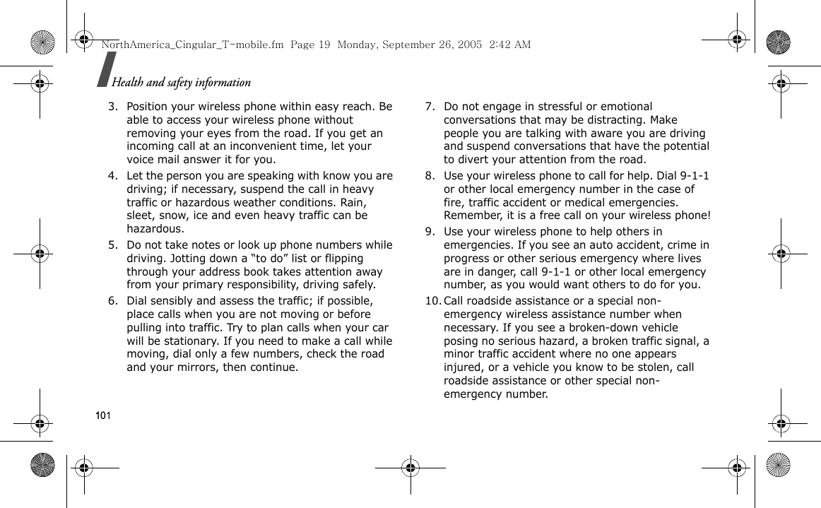 101Health and safety information3. Position your wireless phone within easy reach. Be able to access your wireless phone without removing your eyes from the road. If you get an incoming call at an inconvenient time, let your voice mail answer it for you.4. Let the person you are speaking with know you are driving; if necessary, suspend the call in heavy traffic or hazardous weather conditions. Rain, sleet, snow, ice and even heavy traffic can be hazardous.5. Do not take notes or look up phone numbers while driving. Jotting down a “to do” list or flipping through your address book takes attention away from your primary responsibility, driving safely.6. Dial sensibly and assess the traffic; if possible, place calls when you are not moving or before pulling into traffic. Try to plan calls when your car will be stationary. If you need to make a call while moving, dial only a few numbers, check the road and your mirrors, then continue.7. Do not engage in stressful or emotional conversations that may be distracting. Make people you are talking with aware you are driving and suspend conversations that have the potential to divert your attention from the road.8. Use your wireless phone to call for help. Dial 9-1-1 or other local emergency number in the case of fire, traffic accident or medical emergencies. Remember, it is a free call on your wireless phone!9. Use your wireless phone to help others in emergencies. If you see an auto accident, crime in progress or other serious emergency where lives are in danger, call 9-1-1 or other local emergency number, as you would want others to do for you.10. Call roadside assistance or a special non-emergency wireless assistance number when necessary. If you see a broken-down vehicle posing no serious hazard, a broken traffic signal, a minor traffic accident where no one appears injured, or a vehicle you know to be stolen, call roadside assistance or other special non-emergency number.NorthAmerica_Cingular_T-mobile.fm  Page 19  Monday, September 26, 2005  2:42 AM