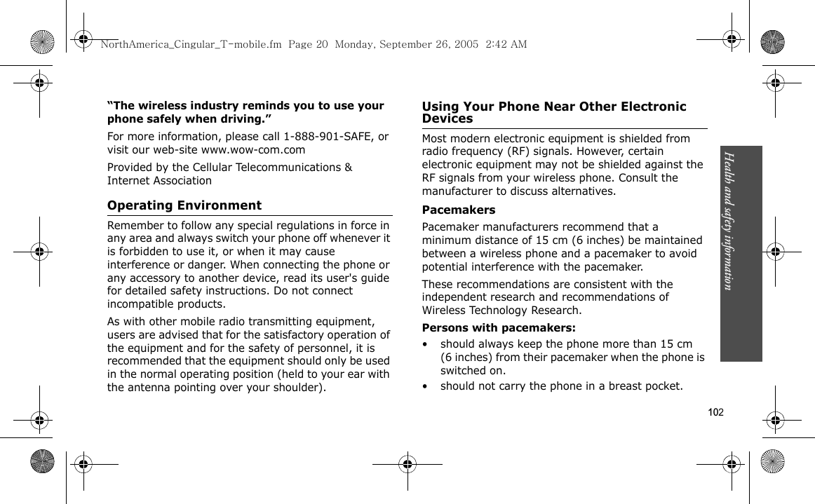 Health and safety information    102“The wireless industry reminds you to use your phone safely when driving.”For more information, please call 1-888-901-SAFE, or visit our web-site www.wow-com.comProvided by the Cellular Telecommunications &amp; Internet AssociationOperating EnvironmentRemember to follow any special regulations in force in any area and always switch your phone off whenever it is forbidden to use it, or when it may cause interference or danger. When connecting the phone or any accessory to another device, read its user&apos;s guide for detailed safety instructions. Do not connect incompatible products.As with other mobile radio transmitting equipment, users are advised that for the satisfactory operation of the equipment and for the safety of personnel, it is recommended that the equipment should only be used in the normal operating position (held to your ear with the antenna pointing over your shoulder).Using Your Phone Near Other Electronic DevicesMost modern electronic equipment is shielded from radio frequency (RF) signals. However, certain electronic equipment may not be shielded against the RF signals from your wireless phone. Consult the manufacturer to discuss alternatives.PacemakersPacemaker manufacturers recommend that a minimum distance of 15 cm (6 inches) be maintained between a wireless phone and a pacemaker to avoid potential interference with the pacemaker.These recommendations are consistent with the independent research and recommendations of Wireless Technology Research.Persons with pacemakers:• should always keep the phone more than 15 cm (6 inches) from their pacemaker when the phone is switched on.• should not carry the phone in a breast pocket.NorthAmerica_Cingular_T-mobile.fm  Page 20  Monday, September 26, 2005  2:42 AM