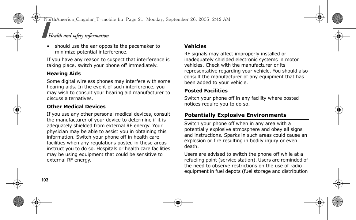 103Health and safety information• should use the ear opposite the pacemaker to minimize potential interference.If you have any reason to suspect that interference is taking place, switch your phone off immediately.Hearing AidsSome digital wireless phones may interfere with some hearing aids. In the event of such interference, you may wish to consult your hearing aid manufacturer to discuss alternatives.Other Medical DevicesIf you use any other personal medical devices, consult the manufacturer of your device to determine if it is adequately shielded from external RF energy. Your physician may be able to assist you in obtaining this information. Switch your phone off in health care facilities when any regulations posted in these areas instruct you to do so. Hospitals or health care facilities may be using equipment that could be sensitive to external RF energy.VehiclesRF signals may affect improperly installed or inadequately shielded electronic systems in motor vehicles. Check with the manufacturer or its representative regarding your vehicle. You should also consult the manufacturer of any equipment that has been added to your vehicle.Posted FacilitiesSwitch your phone off in any facility where posted notices require you to do so.Potentially Explosive EnvironmentsSwitch your phone off when in any area with a potentially explosive atmosphere and obey all signs and instructions. Sparks in such areas could cause an explosion or fire resulting in bodily injury or even death.Users are advised to switch the phone off while at a refueling point (service station). Users are reminded of the need to observe restrictions on the use of radio equipment in fuel depots (fuel storage and distribution NorthAmerica_Cingular_T-mobile.fm  Page 21  Monday, September 26, 2005  2:42 AM