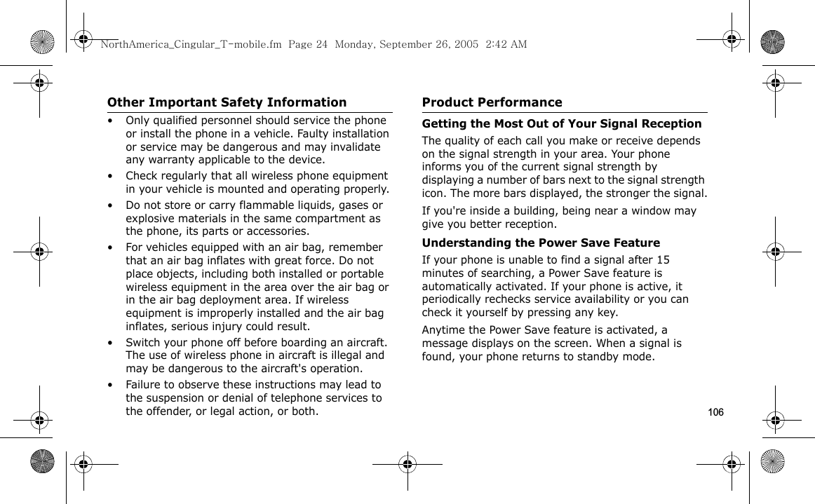 106Other Important Safety Information• Only qualified personnel should service the phone or install the phone in a vehicle. Faulty installation or service may be dangerous and may invalidate any warranty applicable to the device.• Check regularly that all wireless phone equipment in your vehicle is mounted and operating properly.• Do not store or carry flammable liquids, gases or explosive materials in the same compartment as the phone, its parts or accessories.• For vehicles equipped with an air bag, remember that an air bag inflates with great force. Do not place objects, including both installed or portable wireless equipment in the area over the air bag or in the air bag deployment area. If wireless equipment is improperly installed and the air bag inflates, serious injury could result.• Switch your phone off before boarding an aircraft. The use of wireless phone in aircraft is illegal and may be dangerous to the aircraft&apos;s operation.• Failure to observe these instructions may lead to the suspension or denial of telephone services to the offender, or legal action, or both.Product PerformanceGetting the Most Out of Your Signal ReceptionThe quality of each call you make or receive depends on the signal strength in your area. Your phone informs you of the current signal strength by displaying a number of bars next to the signal strength icon. The more bars displayed, the stronger the signal.If you&apos;re inside a building, being near a window may give you better reception.Understanding the Power Save FeatureIf your phone is unable to find a signal after 15 minutes of searching, a Power Save feature is automatically activated. If your phone is active, it periodically rechecks service availability or you can check it yourself by pressing any key.Anytime the Power Save feature is activated, a message displays on the screen. When a signal is found, your phone returns to standby mode.NorthAmerica_Cingular_T-mobile.fm  Page 24  Monday, September 26, 2005  2:42 AM