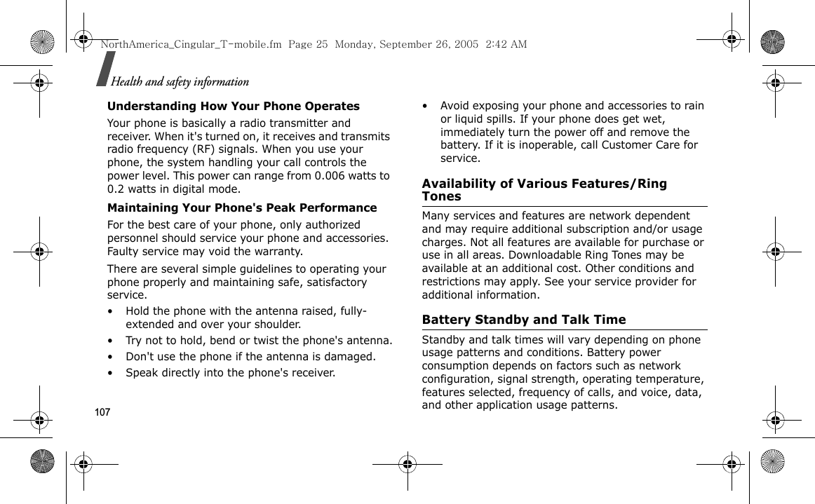 107Health and safety informationUnderstanding How Your Phone OperatesYour phone is basically a radio transmitter and receiver. When it&apos;s turned on, it receives and transmits radio frequency (RF) signals. When you use your phone, the system handling your call controls the power level. This power can range from 0.006 watts to 0.2 watts in digital mode.Maintaining Your Phone&apos;s Peak PerformanceFor the best care of your phone, only authorized personnel should service your phone and accessories. Faulty service may void the warranty.There are several simple guidelines to operating your phone properly and maintaining safe, satisfactory service.• Hold the phone with the antenna raised, fully-extended and over your shoulder.• Try not to hold, bend or twist the phone&apos;s antenna.• Don&apos;t use the phone if the antenna is damaged.• Speak directly into the phone&apos;s receiver.• Avoid exposing your phone and accessories to rain or liquid spills. If your phone does get wet, immediately turn the power off and remove the battery. If it is inoperable, call Customer Care for service.Availability of Various Features/Ring TonesMany services and features are network dependent and may require additional subscription and/or usage charges. Not all features are available for purchase or use in all areas. Downloadable Ring Tones may be available at an additional cost. Other conditions and restrictions may apply. See your service provider for additional information.Battery Standby and Talk TimeStandby and talk times will vary depending on phone usage patterns and conditions. Battery power consumption depends on factors such as network configuration, signal strength, operating temperature, features selected, frequency of calls, and voice, data, and other application usage patterns. NorthAmerica_Cingular_T-mobile.fm  Page 25  Monday, September 26, 2005  2:42 AM