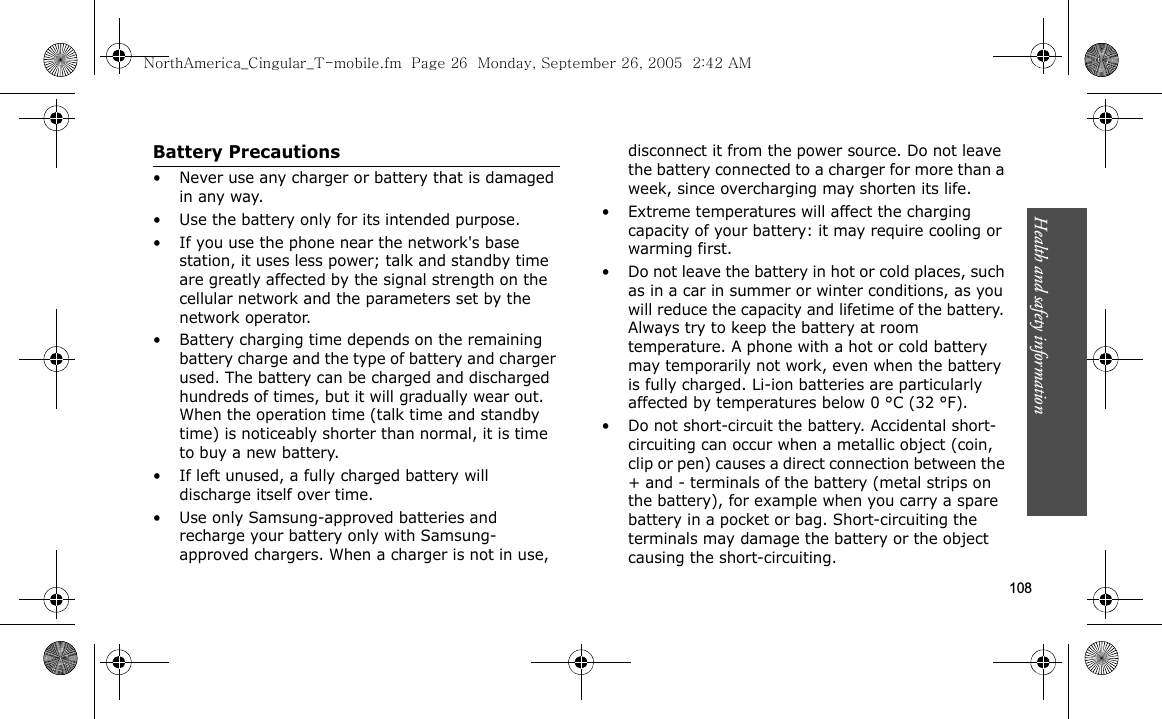 Health and safety information  108Battery Precautions• Never use any charger or battery that is damaged in any way.• Use the battery only for its intended purpose.• If you use the phone near the network&apos;s base station, it uses less power; talk and standby time are greatly affected by the signal strength on the cellular network and the parameters set by the network operator.• Battery charging time depends on the remaining battery charge and the type of battery and charger used. The battery can be charged and discharged hundreds of times, but it will gradually wear out. When the operation time (talk time and standby time) is noticeably shorter than normal, it is time to buy a new battery.• If left unused, a fully charged battery will discharge itself over time.• Use only Samsung-approved batteries and recharge your battery only with Samsung-approved chargers. When a charger is not in use, disconnect it from the power source. Do not leave the battery connected to a charger for more than a week, since overcharging may shorten its life.• Extreme temperatures will affect the charging capacity of your battery: it may require cooling or warming first.• Do not leave the battery in hot or cold places, such as in a car in summer or winter conditions, as you will reduce the capacity and lifetime of the battery. Always try to keep the battery at room temperature. A phone with a hot or cold battery may temporarily not work, even when the battery is fully charged. Li-ion batteries are particularly affected by temperatures below 0 °C (32 °F).• Do not short-circuit the battery. Accidental short- circuiting can occur when a metallic object (coin, clip or pen) causes a direct connection between the + and - terminals of the battery (metal strips on the battery), for example when you carry a spare battery in a pocket or bag. Short-circuiting the terminals may damage the battery or the object causing the short-circuiting.NorthAmerica_Cingular_T-mobile.fm  Page 26  Monday, September 26, 2005  2:42 AM