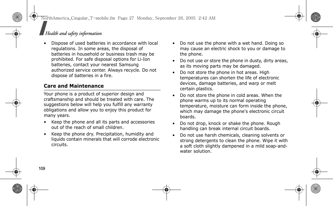 109Health and safety information• Dispose of used batteries in accordance with local regulations. In some areas, the disposal of batteries in household or business trash may be prohibited. For safe disposal options for Li-Ion batteries, contact your nearest Samsung authorized service center. Always recycle. Do not dispose of batteries in a fire.Care and MaintenanceYour phone is a product of superior design and craftsmanship and should be treated with care. The suggestions below will help you fulfill any warranty obligations and allow you to enjoy this product for many years.• Keep the phone and all its parts and accessories out of the reach of small children.• Keep the phone dry. Precipitation, humidity and liquids contain minerals that will corrode electronic circuits.• Do not use the phone with a wet hand. Doing so may cause an electric shock to you or damage to the phone.• Do not use or store the phone in dusty, dirty areas, as its moving parts may be damaged.• Do not store the phone in hot areas. High temperatures can shorten the life of electronic devices, damage batteries, and warp or melt certain plastics.• Do not store the phone in cold areas. When the phone warms up to its normal operating temperature, moisture can form inside the phone, which may damage the phone&apos;s electronic circuit boards.• Do not drop, knock or shake the phone. Rough handling can break internal circuit boards.• Do not use harsh chemicals, cleaning solvents or strong detergents to clean the phone. Wipe it with a soft cloth slightly dampened in a mild soap-and-water solution.NorthAmerica_Cingular_T-mobile.fm  Page 27  Monday, September 26, 2005  2:42 AM