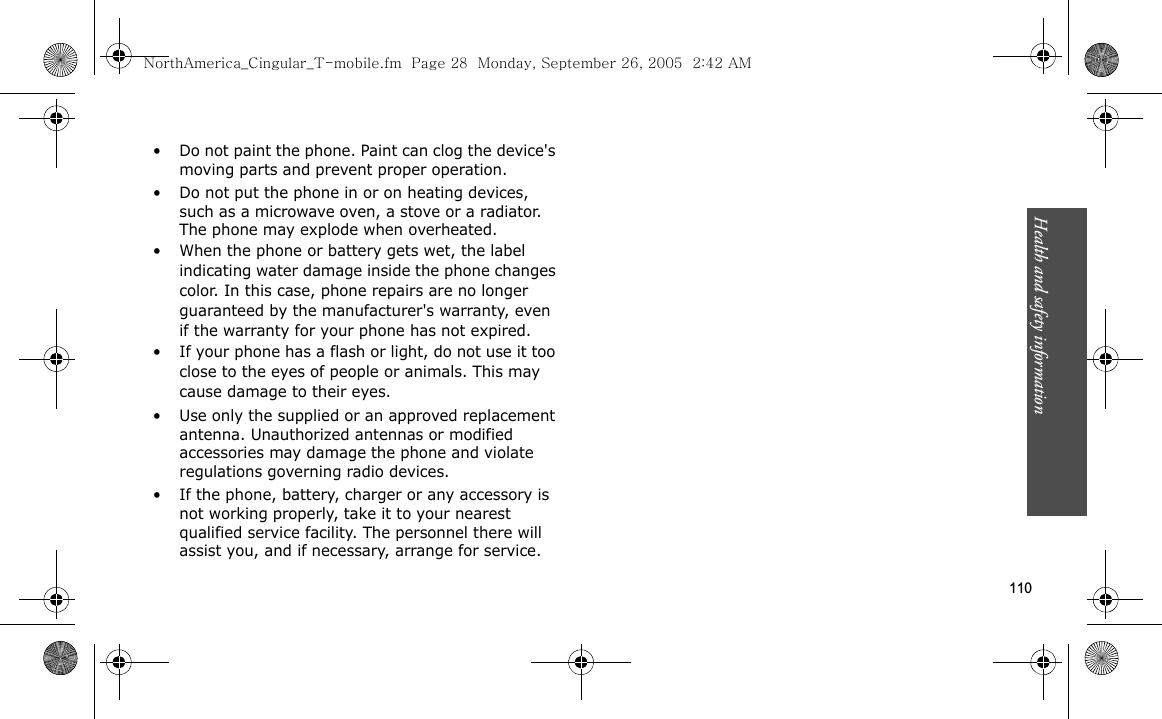 Health and safety information  110• Do not paint the phone. Paint can clog the device&apos;s moving parts and prevent proper operation.• Do not put the phone in or on heating devices, such as a microwave oven, a stove or a radiator. The phone may explode when overheated.• When the phone or battery gets wet, the label indicating water damage inside the phone changes color. In this case, phone repairs are no longer guaranteed by the manufacturer&apos;s warranty, even if the warranty for your phone has not expired. • If your phone has a flash or light, do not use it too close to the eyes of people or animals. This may cause damage to their eyes.• Use only the supplied or an approved replacement antenna. Unauthorized antennas or modified accessories may damage the phone and violate regulations governing radio devices.• If the phone, battery, charger or any accessory is not working properly, take it to your nearest qualified service facility. The personnel there will assist you, and if necessary, arrange for service.NorthAmerica_Cingular_T-mobile.fm  Page 28  Monday, September 26, 2005  2:42 AM