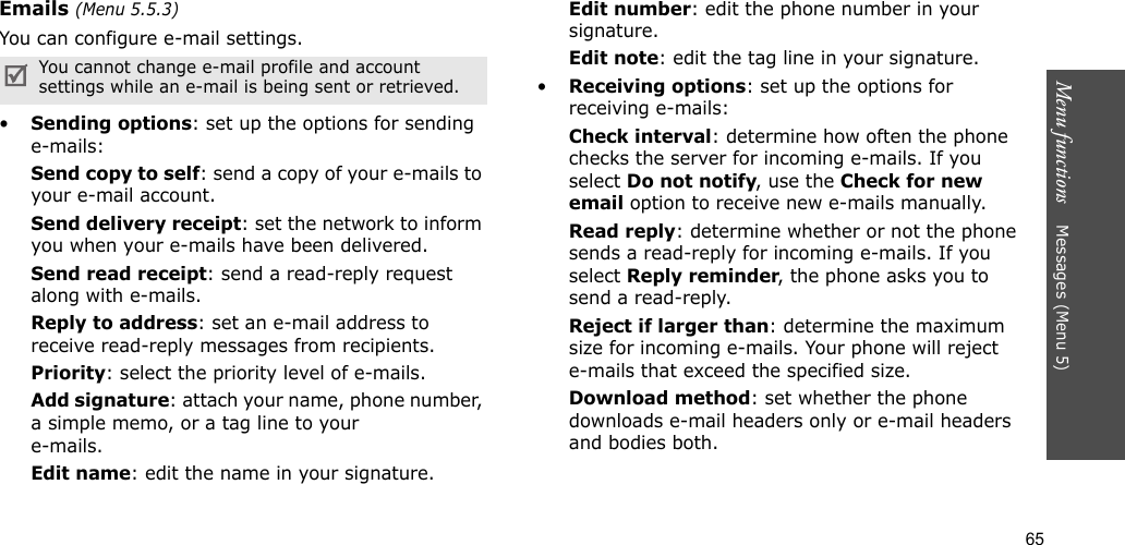 65Menu functions    Messages (Menu 5)Emails (Menu 5.5.3)You can configure e-mail settings.•Sending options: set up the options for sending e-mails:Send copy to self: send a copy of your e-mails to your e-mail account.Send delivery receipt: set the network to inform you when your e-mails have been delivered.Send read receipt: send a read-reply request along with e-mails.Reply to address: set an e-mail address to receive read-reply messages from recipients. Priority: select the priority level of e-mails.Add signature: attach your name, phone number, a simple memo, or a tag line to youre-mails.Edit name: edit the name in your signature.Edit number: edit the phone number in your signature.Edit note: edit the tag line in your signature.•Receiving options: set up the options for receiving e-mails:Check interval: determine how often the phone checks the server for incoming e-mails. If you select Do not notify, use the Check for new email option to receive new e-mails manually.Read reply: determine whether or not the phone sends a read-reply for incoming e-mails. If you select Reply reminder, the phone asks you to send a read-reply.Reject if larger than: determine the maximum size for incoming e-mails. Your phone will reject e-mails that exceed the specified size.Download method: set whether the phone downloads e-mail headers only or e-mail headers and bodies both.You cannot change e-mail profile and account settings while an e-mail is being sent or retrieved.