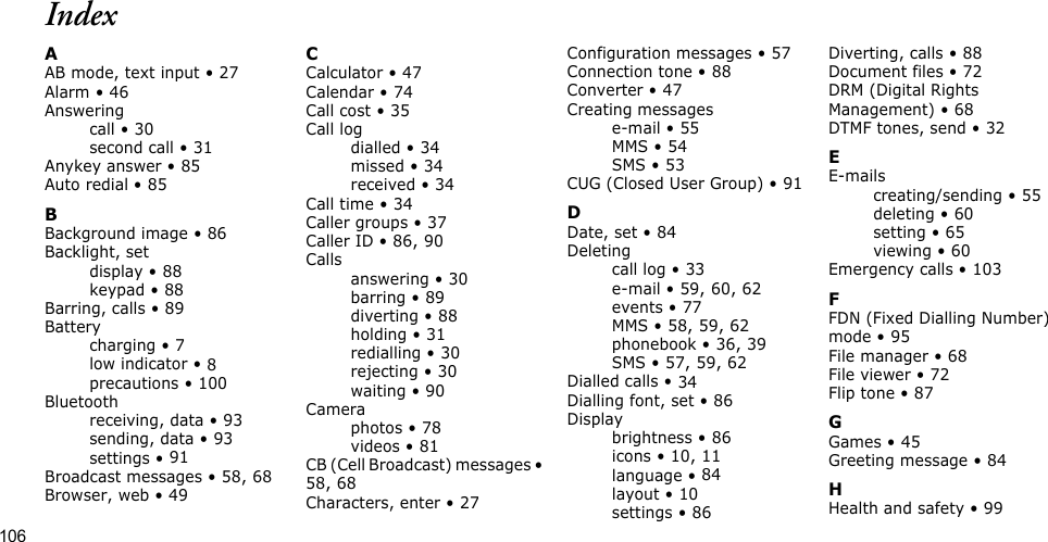 106IndexAAB mode, text input • 27Alarm • 46Answeringcall • 30second call • 31Anykey answer • 85Auto redial • 85BBackground image • 86Backlight, setdisplay • 88keypad • 88Barring, calls • 89Batterycharging • 7low indicator • 8precautions • 100Bluetoothreceiving, data • 93sending, data • 93settings • 91Broadcast messages • 58, 68Browser, web • 49CCalculator • 47Calendar • 74Call cost • 35Call logdialled • 34missed • 34received • 34Call time • 34Caller groups • 37Caller ID • 86, 90Callsanswering • 30barring • 89diverting • 88holding • 31redialling • 30rejecting • 30waiting • 90Cameraphotos • 78videos • 81CB (Cell Broadcast) messages • 58, 68Characters, enter • 27Configuration messages • 57Connection tone • 88Converter • 47Creating messagese-mail • 55MMS • 54SMS • 53CUG (Closed User Group) • 91DDate, set • 84Deletingcall log • 33e-mail • 59, 60, 62events • 77MMS • 58, 59, 62phonebook • 36, 39SMS • 57, 59, 62Dialled calls • 34Dialling font, set • 86Displaybrightness • 86icons • 10, 11language • 84layout • 10settings • 86Diverting, calls • 88Document files • 72DRM (Digital Rights Management) • 68DTMF tones, send • 32EE-mailscreating/sending • 55deleting • 60setting • 65viewing • 60Emergency calls • 103FFDN (Fixed Dialling Number) mode • 95File manager • 68File viewer • 72Flip tone • 87GGames • 45Greeting message • 84HHealth and safety • 99