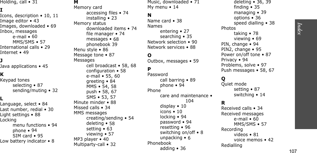 107IndexHolding, call • 31IIcons, description • 10, 11Image editor • 43Images, downloaded • 69Inbox, messagese-mail • 60MMS/SMS • 57International calls • 29Internet • 49JJava applications • 45KKeypad tonesselecting • 87sending/muting • 32LLanguage, select • 84Last number, redial • 30Light settings • 88Lockingmenu functions • 94phone • 94SIM card • 95Low battery indicator • 8MMemory cardaccessing files • 74installing • 23Memory statusdownloaded items • 74file manager • 74messages • 68phonebook 39Menu style • 86Message tone • 87Messagescell broadcast • 58, 68configuration • 58e-mail • 55, 60greeting • 84MMS • 54, 58push • 58, 67SMS • 53, 57Minute minder • 88Missed calls • 34MMS messagescreating/sending • 54deleting • 58setting • 63viewing • 57MP3 player • 40Multiparty-call • 32Music, downloaded • 71My menu • 14NName card • 38Namesentering • 27searching • 35Network selection • 90Network services • 88OOutbox, messages • 59PPasswordcall barring • 89phone • 94Phonecare and maintenance • 104display • 10icons • 10locking • 94password • 94resetting • 96switching on/off • 8unpacking • 6Phonebookadding • 36deleting • 36, 39finding • 35managing • 39options • 36speed dialling • 38Photostaking • 78viewing • 69PIN, change • 94PIN2, change • 95Power on/off tone • 87Privacy • 94Problems, solve • 97Push messages • 58, 67QQuiet modesetting • 87switching • 14RReceived calls • 34Received messagese-mail • 60MMS/SMS • 57Recordingvideos • 81voice memos • 42Redialling