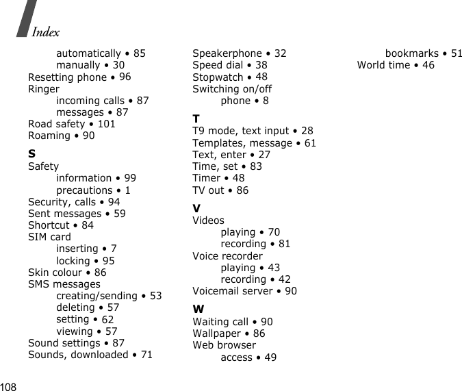 108Indexautomatically • 85manually • 30Resetting phone • 96Ringerincoming calls • 87messages • 87Road safety • 101Roaming • 90SSafetyinformation • 99precautions • 1Security, calls • 94Sent messages • 59Shortcut • 84SIM cardinserting • 7locking • 95Skin colour • 86SMS messagescreating/sending • 53deleting • 57setting • 62viewing • 57Sound settings • 87Sounds, downloaded • 71Speakerphone • 32Speed dial • 38Stopwatch • 48Switching on/offphone • 8TT9 mode, text input • 28Templates, message • 61Text, enter • 27Time, set • 83Timer • 48TV out • 86VVideosplaying • 70recording • 81Voice recorderplaying • 43recording • 42Voicemail server • 90WWaiting call • 90Wallpaper • 86Web browseraccess • 49bookmarks • 51World time • 46