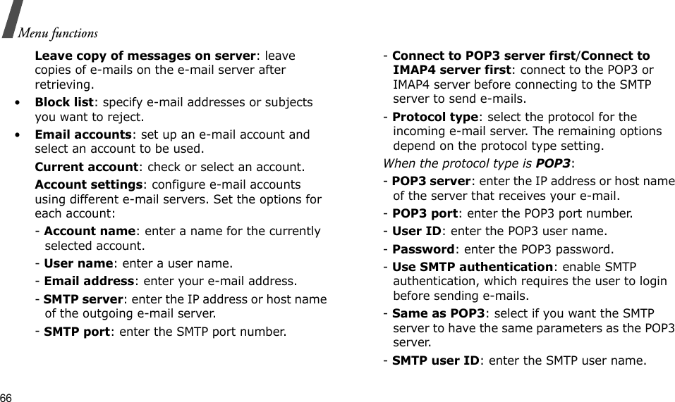 66Menu functionsLeave copy of messages on server: leave copies of e-mails on the e-mail server after retrieving.•Block list: specify e-mail addresses or subjects you want to reject.•Email accounts: set up an e-mail account and select an account to be used.Current account: check or select an account.Account settings: configure e-mail accounts using different e-mail servers. Set the options for each account:- Account name: enter a name for the currently selected account.- User name: enter a user name.- Email address: enter your e-mail address.- SMTP server: enter the IP address or host name of the outgoing e-mail server.- SMTP port: enter the SMTP port number.- Connect to POP3 server first/Connect to IMAP4 server first: connect to the POP3 or IMAP4 server before connecting to the SMTP server to send e-mails.- Protocol type: select the protocol for the incoming e-mail server. The remaining options depend on the protocol type setting. When the protocol type is POP3:- POP3 server: enter the IP address or host name of the server that receives your e-mail.- POP3 port: enter the POP3 port number.- User ID: enter the POP3 user name.- Password: enter the POP3 password.- Use SMTP authentication: enable SMTP authentication, which requires the user to login before sending e-mails.- Same as POP3: select if you want the SMTP server to have the same parameters as the POP3 server.- SMTP user ID: enter the SMTP user name.