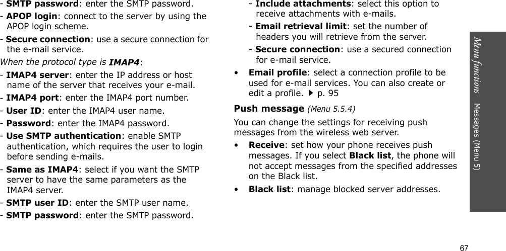 67Menu functions    Messages (Menu 5)- SMTP password: enter the SMTP password.- APOP login: connect to the server by using the APOP login scheme. - Secure connection: use a secure connection for the e-mail service.When the protocol type is IMAP4:- IMAP4 server: enter the IP address or host name of the server that receives your e-mail.- IMAP4 port: enter the IMAP4 port number.- User ID: enter the IMAP4 user name.- Password: enter the IMAP4 password.- Use SMTP authentication: enable SMTP authentication, which requires the user to login before sending e-mails.- Same as IMAP4: select if you want the SMTP server to have the same parameters as the IMAP4 server.- SMTP user ID: enter the SMTP user name.- SMTP password: enter the SMTP password.- Include attachments: select this option to receive attachments with e-mails.- Email retrieval limit: set the number of headers you will retrieve from the server.- Secure connection: use a secured connection for e-mail service.•Email profile: select a connection profile to be used for e-mail services. You can also create or edit a profile.p. 95Push message (Menu 5.5.4)You can change the settings for receiving push messages from the wireless web server.•Receive: set how your phone receives push messages. If you select Black list, the phone will not accept messages from the specified addresses on the Black list.•Black list: manage blocked server addresses.