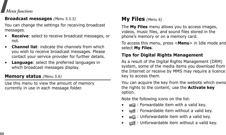 68Menu functionsBroadcast messages (Menu 5.5.5)You can change the settings for receiving broadcast messages.•Receive: select to receive broadcast messages, or not.•Channel list: indicate the channels from which you wish to receive broadcast messages. Please contact your service provider for further details.•Language: select the preferred languages in which broadcast messages display.Memory status (Menu 5.6)Use this menu to view the amount of memory currently in use in each message folder.My Files (Menu 6) The My Files menu allows you to access images, videos, music files, and sound files stored in the phone’s memory or on a memory card.To access this menu, press &lt;Menu&gt; in Idle mode and select My Files.Tips for Digital Rights ManagementAs a result of the Digital Rights Management (DRM) system, some of the media items you download from the Internet or receive by MMS may require a licence key to access them. You can acquire the key from the website which owns the rights to the content; use the Activate key option. Note the following icons on the list: • : Forwardable item with a valid key.• : Forwardable item without a valid key.• : Unforwardable item with a valid key.• : Unforwardable item without a valid key.