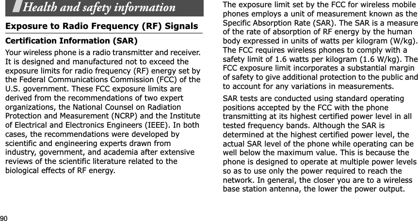 90Health and safety informationExposure to Radio Frequency (RF) SignalsCertification Information (SAR)Your wireless phone is a radio transmitter and receiver. It is designed and manufactured not to exceed the exposure limits for radio frequency (RF) energy set by the Federal Communications Commission (FCC) of the U.S. government. These FCC exposure limits are derived from the recommendations of two expert organizations, the National Counsel on Radiation Protection and Measurement (NCRP) and the Institute of Electrical and Electronics Engineers (IEEE). In both cases, the recommendations were developed by scientific and engineering experts drawn from industry, government, and academia after extensive reviews of the scientific literature related to the biological effects of RF energy.The exposure limit set by the FCC for wireless mobile phones employs a unit of measurement known as the Specific Absorption Rate (SAR). The SAR is a measure of the rate of absorption of RF energy by the human body expressed in units of watts per kilogram (W/kg). The FCC requires wireless phones to comply with a safety limit of 1.6 watts per kilogram (1.6 W/kg). The FCC exposure limit incorporates a substantial margin of safety to give additional protection to the public and to account for any variations in measurements.SAR tests are conducted using standard operating positions accepted by the FCC with the phone transmitting at its highest certified power level in all tested frequency bands. Although the SAR is determined at the highest certified power level, the actual SAR level of the phone while operating can be well below the maximum value. This is because the phone is designed to operate at multiple power levels so as to use only the power required to reach the network. In general, the closer you are to a wireless base station antenna, the lower the power output.