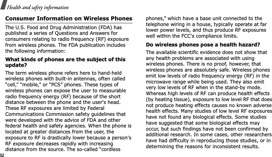 92Health and safety informationConsumer Information on Wireless PhonesThe U.S. Food and Drug Administration (FDA) has published a series of Questions and Answers for consumers relating to radio frequency (RF) exposure from wireless phones. The FDA publication includes the following information:What kinds of phones are the subject of this update?The term wireless phone refers here to hand-held wireless phones with built-in antennas, often called “cell,” “mobile,” or “PCS” phones. These types of wireless phones can expose the user to measurable radio frequency energy (RF) because of the short distance between the phone and the user&apos;s head. These RF exposures are limited by Federal Communications Commission safety guidelines that were developed with the advice of FDA and other federal health and safety agencies. When the phone is located at greater distances from the user, the exposure to RF is drastically lower because a person&apos;s RF exposure decreases rapidly with increasing distance from the source. The so-called “cordless phones,” which have a base unit connected to the telephone wiring in a house, typically operate at far lower power levels, and thus produce RF exposures well within the FCC&apos;s compliance limits.Do wireless phones pose a health hazard?The available scientific evidence does not show that any health problems are associated with using wireless phones. There is no proof, however, that wireless phones are absolutely safe. Wireless phones emit low levels of radio frequency energy (RF) in the microwave range while being used. They also emit very low levels of RF when in the stand-by mode. Whereas high levels of RF can produce health effects (by heating tissue), exposure to low level RF that does not produce heating effects causes no known adverse health effects. Many studies of low level RF exposures have not found any biological effects. Some studies have suggested that some biological effects may occur, but such findings have not been confirmed by additional research. In some cases, other researchers have had difficulty in reproducing those studies, or in determining the reasons for inconsistent results.