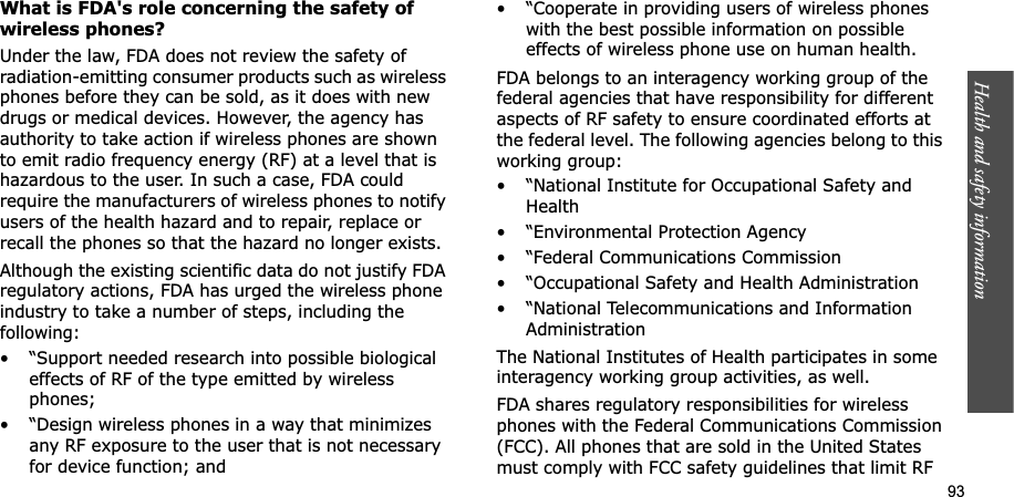 Health and safety information    93What is FDA&apos;s role concerning the safety of wireless phones?Under the law, FDA does not review the safety of radiation-emitting consumer products such as wireless phones before they can be sold, as it does with new drugs or medical devices. However, the agency has authority to take action if wireless phones are shown to emit radio frequency energy (RF) at a level that is hazardous to the user. In such a case, FDA could require the manufacturers of wireless phones to notify users of the health hazard and to repair, replace or recall the phones so that the hazard no longer exists.Although the existing scientific data do not justify FDA regulatory actions, FDA has urged the wireless phone industry to take a number of steps, including the following:• “Support needed research into possible biological effects of RF of the type emitted by wireless phones;• “Design wireless phones in a way that minimizes any RF exposure to the user that is not necessary for device function; and• “Cooperate in providing users of wireless phones with the best possible information on possible effects of wireless phone use on human health.FDA belongs to an interagency working group of the federal agencies that have responsibility for different aspects of RF safety to ensure coordinated efforts at the federal level. The following agencies belong to this working group:• “National Institute for Occupational Safety and Health• “Environmental Protection Agency• “Federal Communications Commission• “Occupational Safety and Health Administration• “National Telecommunications and Information AdministrationThe National Institutes of Health participates in some interagency working group activities, as well.FDA shares regulatory responsibilities for wireless phones with the Federal Communications Commission (FCC). All phones that are sold in the United States must comply with FCC safety guidelines that limit RF 