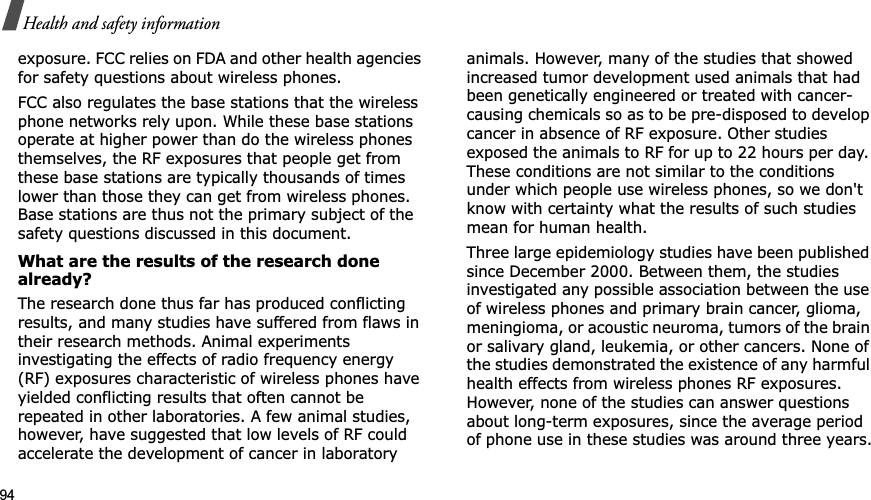 94Health and safety informationexposure. FCC relies on FDA and other health agencies for safety questions about wireless phones.FCC also regulates the base stations that the wireless phone networks rely upon. While these base stations operate at higher power than do the wireless phones themselves, the RF exposures that people get from these base stations are typically thousands of times lower than those they can get from wireless phones. Base stations are thus not the primary subject of the safety questions discussed in this document.What are the results of the research done already?The research done thus far has produced conflicting results, and many studies have suffered from flaws in their research methods. Animal experiments investigating the effects of radio frequency energy (RF) exposures characteristic of wireless phones have yielded conflicting results that often cannot be repeated in other laboratories. A few animal studies, however, have suggested that low levels of RF could accelerate the development of cancer in laboratory animals. However, many of the studies that showed increased tumor development used animals that had been genetically engineered or treated with cancer-causing chemicals so as to be pre-disposed to develop cancer in absence of RF exposure. Other studies exposed the animals to RF for up to 22 hours per day. These conditions are not similar to the conditions under which people use wireless phones, so we don&apos;t know with certainty what the results of such studies mean for human health.Three large epidemiology studies have been published since December 2000. Between them, the studies investigated any possible association between the use of wireless phones and primary brain cancer, glioma, meningioma, or acoustic neuroma, tumors of the brain or salivary gland, leukemia, or other cancers. None of the studies demonstrated the existence of any harmful health effects from wireless phones RF exposures. However, none of the studies can answer questions about long-term exposures, since the average period of phone use in these studies was around three years.