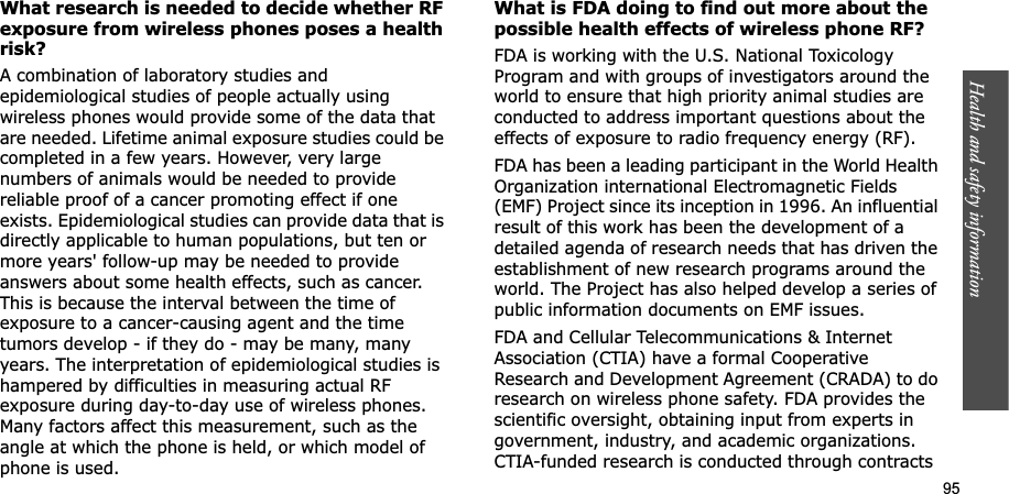 Health and safety information    95What research is needed to decide whether RF exposure from wireless phones poses a health risk?A combination of laboratory studies and epidemiological studies of people actually using wireless phones would provide some of the data that are needed. Lifetime animal exposure studies could be completed in a few years. However, very large numbers of animals would be needed to provide reliable proof of a cancer promoting effect if one exists. Epidemiological studies can provide data that is directly applicable to human populations, but ten or more years&apos; follow-up may be needed to provide answers about some health effects, such as cancer. This is because the interval between the time of exposure to a cancer-causing agent and the time tumors develop - if they do - may be many, many years. The interpretation of epidemiological studies is hampered by difficulties in measuring actual RF exposure during day-to-day use of wireless phones. Many factors affect this measurement, such as the angle at which the phone is held, or which model of phone is used.What is FDA doing to find out more about the possible health effects of wireless phone RF?FDA is working with the U.S. National Toxicology Program and with groups of investigators around the world to ensure that high priority animal studies are conducted to address important questions about the effects of exposure to radio frequency energy (RF).FDA has been a leading participant in the World Health Organization international Electromagnetic Fields (EMF) Project since its inception in 1996. An influential result of this work has been the development of a detailed agenda of research needs that has driven the establishment of new research programs around the world. The Project has also helped develop a series of public information documents on EMF issues.FDA and Cellular Telecommunications &amp; Internet Association (CTIA) have a formal Cooperative Research and Development Agreement (CRADA) to do research on wireless phone safety. FDA provides the scientific oversight, obtaining input from experts in government, industry, and academic organizations. CTIA-funded research is conducted through contracts 