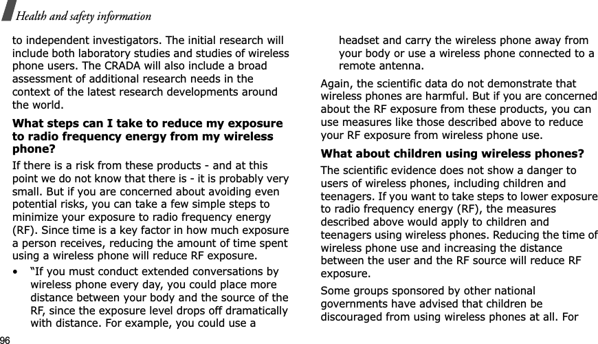 96Health and safety informationto independent investigators. The initial research will include both laboratory studies and studies of wireless phone users. The CRADA will also include a broad assessment of additional research needs in the context of the latest research developments around the world.What steps can I take to reduce my exposure to radio frequency energy from my wireless phone?If there is a risk from these products - and at this point we do not know that there is - it is probably very small. But if you are concerned about avoiding even potential risks, you can take a few simple steps to minimize your exposure to radio frequency energy (RF). Since time is a key factor in how much exposure a person receives, reducing the amount of time spent using a wireless phone will reduce RF exposure.• “If you must conduct extended conversations by wireless phone every day, you could place more distance between your body and the source of the RF, since the exposure level drops off dramatically with distance. For example, you could use a headset and carry the wireless phone away from your body or use a wireless phone connected to a remote antenna.Again, the scientific data do not demonstrate that wireless phones are harmful. But if you are concerned about the RF exposure from these products, you can use measures like those described above to reduce your RF exposure from wireless phone use.What about children using wireless phones?The scientific evidence does not show a danger to users of wireless phones, including children and teenagers. If you want to take steps to lower exposure to radio frequency energy (RF), the measures described above would apply to children and teenagers using wireless phones. Reducing the time of wireless phone use and increasing the distance between the user and the RF source will reduce RF exposure.Some groups sponsored by other national governments have advised that children be discouraged from using wireless phones at all. For 