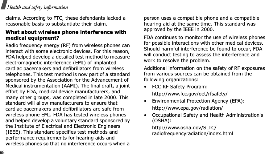 98Health and safety informationclaims. According to FTC, these defendants lacked a reasonable basis to substantiate their claim.What about wireless phone interference with medical equipment?Radio frequency energy (RF) from wireless phones can interact with some electronic devices. For this reason, FDA helped develop a detailed test method to measure electromagnetic interference (EMI) of implanted cardiac pacemakers and defibrillators from wireless telephones. This test method is now part of a standard sponsored by the Association for the Advancement of Medical instrumentation (AAMI). The final draft, a joint effort by FDA, medical device manufacturers, and many other groups, was completed in late 2000. This standard will allow manufacturers to ensure that cardiac pacemakers and defibrillators are safe from wireless phone EMI. FDA has tested wireless phones and helped develop a voluntary standard sponsored by the Institute of Electrical and Electronic Engineers (IEEE). This standard specifies test methods and performance requirements for hearing aids and wireless phones so that no interference occurs when a person uses a compatible phone and a compatible hearing aid at the same time. This standard was approved by the IEEE in 2000.FDA continues to monitor the use of wireless phones for possible interactions with other medical devices. Should harmful interference be found to occur, FDA will conduct testing to assess the interference and work to resolve the problem.Additional information on the safety of RF exposures from various sources can be obtained from the following organizations:• FCC RF Safety Program:http://www.fcc.gov/oet/rfsafety/• Environmental Protection Agency (EPA):http://www.epa.gov/radiation/• Occupational Safety and Health Administration&apos;s (OSHA):http://www.osha.gov/SLTC/radiofrequencyradiation/index.html