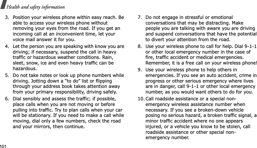 101Health and safety information3. Position your wireless phone within easy reach. Be able to access your wireless phone without removing your eyes from the road. If you get an incoming call at an inconvenient time, let your voice mail answer it for you.4. Let the person you are speaking with know you are driving; if necessary, suspend the call in heavy traffic or hazardous weather conditions. Rain, sleet, snow, ice and even heavy traffic can be hazardous.5. Do not take notes or look up phone numbers while driving. Jotting down a “to do” list or flipping through your address book takes attention away from your primary responsibility, driving safely.6. Dial sensibly and assess the traffic; if possible, place calls when you are not moving or before pulling into traffic. Try to plan calls when your car will be stationary. If you need to make a call while moving, dial only a few numbers, check the road and your mirrors, then continue.7. Do not engage in stressful or emotional conversations that may be distracting. Make people you are talking with aware you are driving and suspend conversations that have the potential to divert your attention from the road.8. Use your wireless phone to call for help. Dial 9-1-1 or other local emergency number in the case of fire, traffic accident or medical emergencies. Remember, it is a free call on your wireless phone!9. Use your wireless phone to help others in emergencies. If you see an auto accident, crime in progress or other serious emergency where lives are in danger, call 9-1-1 or other local emergency number, as you would want others to do for you.10. Call roadside assistance or a special non-emergency wireless assistance number when necessary. If you see a broken-down vehicle posing no serious hazard, a broken traffic signal, a minor traffic accident where no one appears injured, or a vehicle you know to be stolen, call roadside assistance or other special non-emergency number.