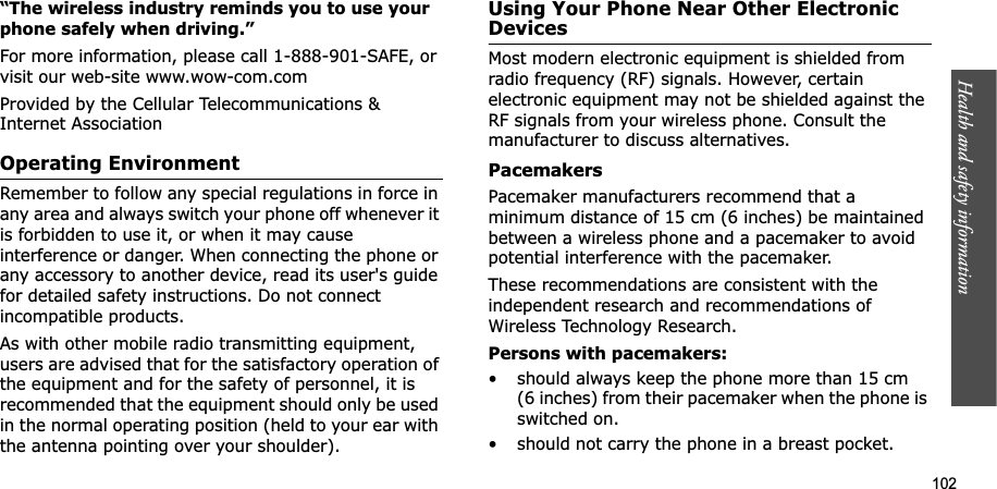 Health and safety information    102“The wireless industry reminds you to use your phone safely when driving.”For more information, please call 1-888-901-SAFE, or visit our web-site www.wow-com.comProvided by the Cellular Telecommunications &amp; Internet AssociationOperating EnvironmentRemember to follow any special regulations in force in any area and always switch your phone off whenever it is forbidden to use it, or when it may cause interference or danger. When connecting the phone or any accessory to another device, read its user&apos;s guide for detailed safety instructions. Do not connect incompatible products.As with other mobile radio transmitting equipment, users are advised that for the satisfactory operation of the equipment and for the safety of personnel, it is recommended that the equipment should only be used in the normal operating position (held to your ear with the antenna pointing over your shoulder).Using Your Phone Near Other Electronic DevicesMost modern electronic equipment is shielded from radio frequency (RF) signals. However, certain electronic equipment may not be shielded against the RF signals from your wireless phone. Consult the manufacturer to discuss alternatives.PacemakersPacemaker manufacturers recommend that a minimum distance of 15 cm (6 inches) be maintained between a wireless phone and a pacemaker to avoid potential interference with the pacemaker.These recommendations are consistent with the independent research and recommendations of Wireless Technology Research.Persons with pacemakers:• should always keep the phone more than 15 cm (6 inches) from their pacemaker when the phone is switched on.• should not carry the phone in a breast pocket.