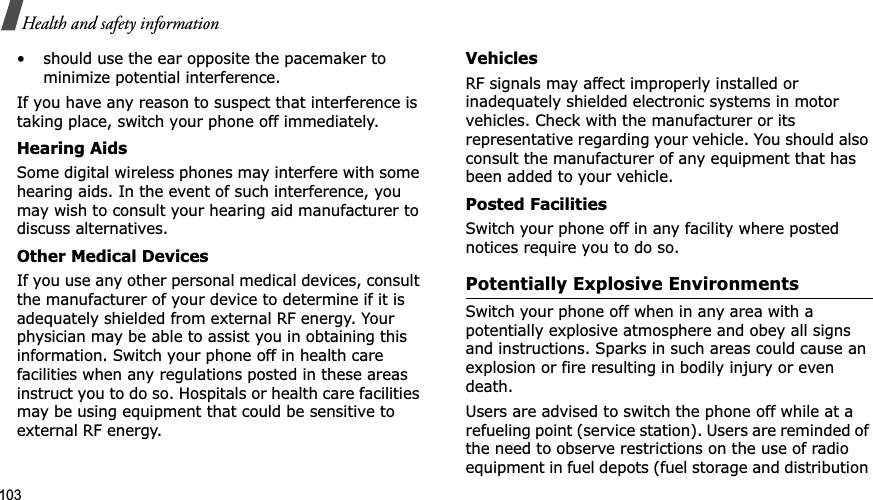 103Health and safety information• should use the ear opposite the pacemaker to minimize potential interference.If you have any reason to suspect that interference is taking place, switch your phone off immediately.Hearing AidsSome digital wireless phones may interfere with some hearing aids. In the event of such interference, you may wish to consult your hearing aid manufacturer to discuss alternatives.Other Medical DevicesIf you use any other personal medical devices, consult the manufacturer of your device to determine if it is adequately shielded from external RF energy. Your physician may be able to assist you in obtaining this information. Switch your phone off in health care facilities when any regulations posted in these areas instruct you to do so. Hospitals or health care facilities may be using equipment that could be sensitive to external RF energy.VehiclesRF signals may affect improperly installed or inadequately shielded electronic systems in motor vehicles. Check with the manufacturer or its representative regarding your vehicle. You should also consult the manufacturer of any equipment that has been added to your vehicle.Posted FacilitiesSwitch your phone off in any facility where posted notices require you to do so.Potentially Explosive EnvironmentsSwitch your phone off when in any area with a potentially explosive atmosphere and obey all signs and instructions. Sparks in such areas could cause an explosion or fire resulting in bodily injury or even death.Users are advised to switch the phone off while at a refueling point (service station). Users are reminded of the need to observe restrictions on the use of radio equipment in fuel depots (fuel storage and distribution 