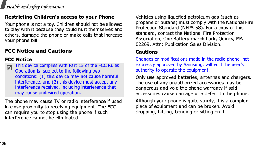 105Health and safety informationRestricting Children&apos;s access to your PhoneYour phone is not a toy. Children should not be allowed to play with it because they could hurt themselves and others, damage the phone or make calls that increase your phone bill.FCC Notice and CautionsFCC NoticeThe phone may cause TV or radio interference if used in close proximity to receiving equipment. The FCC can require you to stop using the phone if such interference cannot be eliminated.Vehicles using liquefied petroleum gas (such as propane or butane) must comply with the National Fire Protection Standard (NFPA-58). For a copy of this standard, contact the National Fire Protection Association, One Battery march Park, Quincy, MA 02269, Attn: Publication Sales Division.CautionsChanges or modifications made in the radio phone, not expressly approved by Samsung, will void the user’s authority to operate the equipment.Only use approved batteries, antennas and chargers. The use of any unauthorized accessories may be dangerous and void the phone warranty if said accessories cause damage or a defect to the phone.Although your phone is quite sturdy, it is a complex piece of equipment and can be broken. Avoid dropping, hitting, bending or sitting on it.This device complies with Part 15 of the FCC Rules. Operation is  subject to the following two conditions: (1) this device may not cause harmful interference, and (2) this device must accept any interference received, including interference that may cause undesired operation.