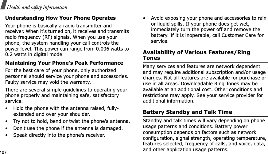 107Health and safety informationUnderstanding How Your Phone OperatesYour phone is basically a radio transmitter and receiver. When it&apos;s turned on, it receives and transmits radio frequency (RF) signals. When you use your phone, the system handling your call controls the power level. This power can range from 0.006 watts to 0.2 watts in digital mode.Maintaining Your Phone&apos;s Peak PerformanceFor the best care of your phone, only authorized personnel should service your phone and accessories. Faulty service may void the warranty.There are several simple guidelines to operating your phone properly and maintaining safe, satisfactory service.• Hold the phone with the antenna raised, fully-extended and over your shoulder.• Try not to hold, bend or twist the phone&apos;s antenna.• Don&apos;t use the phone if the antenna is damaged.• Speak directly into the phone&apos;s receiver.• Avoid exposing your phone and accessories to rain or liquid spills. If your phone does get wet, immediately turn the power off and remove the battery. If it is inoperable, call Customer Care for service.Availability of Various Features/Ring TonesMany services and features are network dependent and may require additional subscription and/or usage charges. Not all features are available for purchase or use in all areas. Downloadable Ring Tones may be available at an additional cost. Other conditions and restrictions may apply. See your service provider for additional information.Battery Standby and Talk TimeStandby and talk times will vary depending on phone usage patterns and conditions. Battery power consumption depends on factors such as network configuration, signal strength, operating temperature, features selected, frequency of calls, and voice, data, and other application usage patterns. 