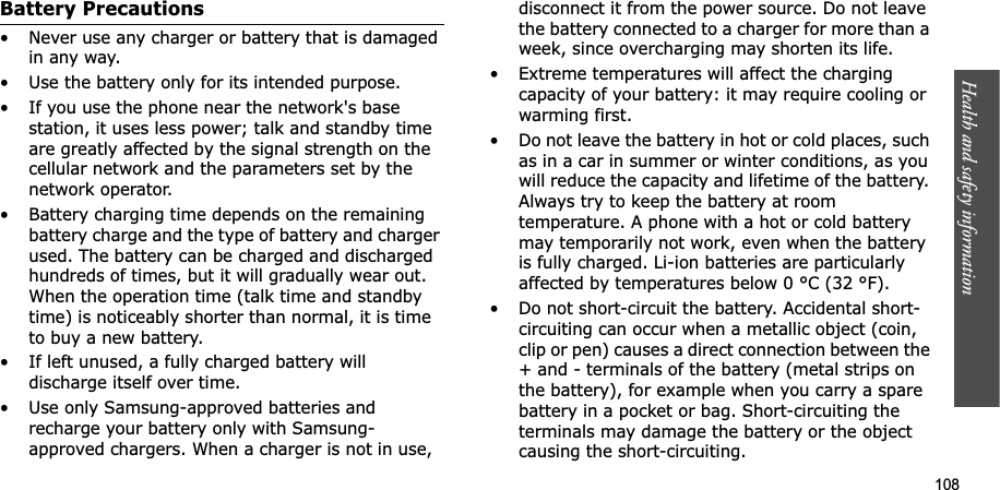 Health and safety information  108Battery Precautions• Never use any charger or battery that is damaged in any way.• Use the battery only for its intended purpose.• If you use the phone near the network&apos;s base station, it uses less power; talk and standby time are greatly affected by the signal strength on the cellular network and the parameters set by the network operator.• Battery charging time depends on the remaining battery charge and the type of battery and charger used. The battery can be charged and discharged hundreds of times, but it will gradually wear out. When the operation time (talk time and standby time) is noticeably shorter than normal, it is time to buy a new battery.• If left unused, a fully charged battery will discharge itself over time.• Use only Samsung-approved batteries and recharge your battery only with Samsung-approved chargers. When a charger is not in use, disconnect it from the power source. Do not leave the battery connected to a charger for more than a week, since overcharging may shorten its life.• Extreme temperatures will affect the charging capacity of your battery: it may require cooling or warming first.• Do not leave the battery in hot or cold places, such as in a car in summer or winter conditions, as you will reduce the capacity and lifetime of the battery. Always try to keep the battery at room temperature. A phone with a hot or cold battery may temporarily not work, even when the battery is fully charged. Li-ion batteries are particularly affected by temperatures below 0 °C (32 °F).• Do not short-circuit the battery. Accidental short- circuiting can occur when a metallic object (coin, clip or pen) causes a direct connection between the + and - terminals of the battery (metal strips on the battery), for example when you carry a spare battery in a pocket or bag. Short-circuiting the terminals may damage the battery or the object causing the short-circuiting.