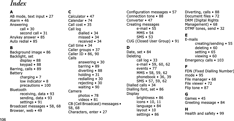 106IndexAAB mode, text input • 27Alarm • 46Answeringcall • 30second call • 31Anykey answer • 85Auto redial • 85BBackground image • 86Backlight, setdisplay • 88keypad • 88Barring, calls • 89Batterycharging • 7low indicator • 8precautions • 100Bluetoothreceiving, data • 93sending, data • 93settings • 91Broadcast messages • 58,68Browser, web • 49CCalculator • 47Calendar • 74Call cost • 35Call logdialled • 34missed • 34received • 34Call time • 34Caller groups • 37Caller ID • 86,90Callsanswering • 30barring • 89diverting • 88holding • 31redialling • 30rejecting • 30waiting • 90Cameraphotos • 78videos • 81CB (Cell Broadcast) messages •58,68Characters, enter • 27Configuration messages • 57Connection tone • 88Converter • 47Creating messagese-mail • 55MMS • 54SMS • 53CUG (Closed User Group) • 91DDate, set • 84Deletingcall log • 33e-mail • 59,60,62events • 77MMS • 58,59,62phonebook • 36,39SMS • 57,59,62Dialled calls • 34Dialling font, set • 86Displaybrightness • 86icons • 10,11language • 84layout • 10settings • 86Diverting, calls • 88Document files • 72DRM (Digital Rights Management) • 68DTMF tones, send • 32EE-mailscreating/sending • 55deleting • 60setting • 65viewing • 60Emergency calls • 103FFDN (Fixed Dialling Number) mode • 95File manager • 68File viewer • 72Flip tone • 87GGames • 45Greeting message • 84HHealth and safety • 99