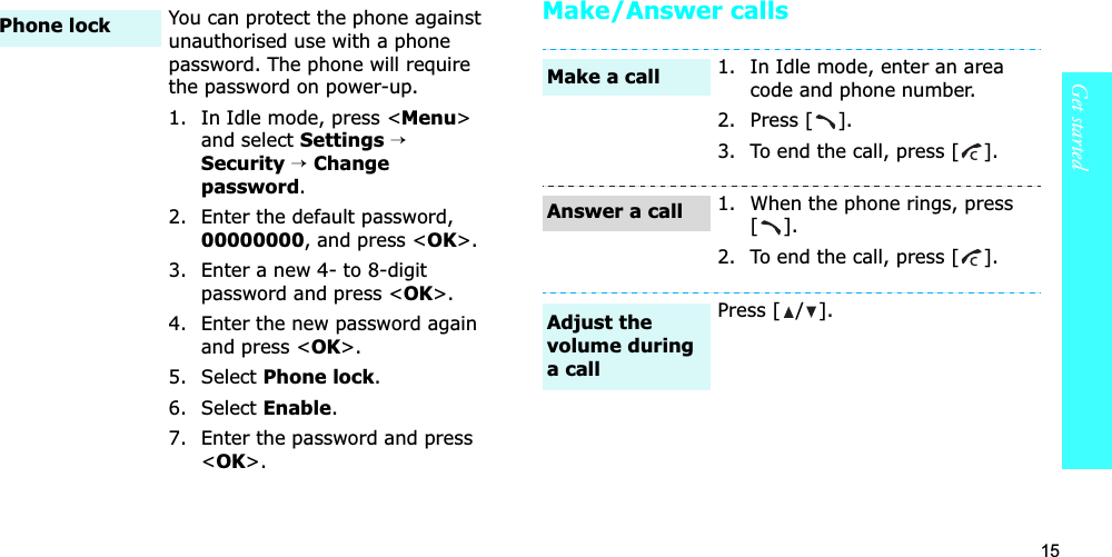 15Get startedMake/Answer callsYou can protect the phone against unauthorised use with a phone password. The phone will require the password on power-up.1. In Idle mode, press &lt;Menu&gt;and select Settings→Security→Change password.2. Enter the default password, 00000000, and press &lt;OK&gt;.3. Enter a new 4- to 8-digit password and press &lt;OK&gt;.4. Enter the new password again and press &lt;OK&gt;.5. Select Phone lock.6. Select Enable.7. Enter the password and press &lt;OK&gt;.Phone lock1. In Idle mode, enter an area code and phone number.2. Press [ ].3. To end the call, press [ ].1. When the phone rings, press [].2. To end the call, press [ ].Press [ / ].Make a callAnswer a callAdjust the volume during a call