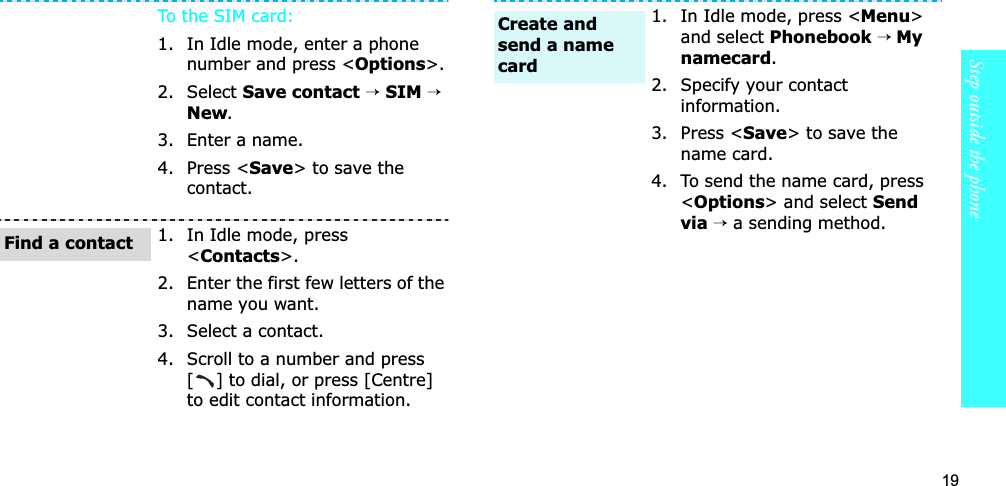 19Step outside the phoneTo th e  SIM card:1. In Idle mode, enter a phone number and press &lt;Options&gt;.2. Select Save contact→SIM →New.3. Enter a name.4. Press &lt;Save&gt; to save the contact.1. In Idle mode, press &lt;Contacts&gt;.2. Enter the first few letters of the name you want.3. Select a contact.4. Scroll to a number and press [] to dial, or press [Centre] to edit contact information.Find a contact1. In Idle mode, press &lt;Menu&gt;and select Phonebook→ Mynamecard.2. Specify your contact information.3. Press &lt;Save&gt; to save the name card.4. To send the name card, press &lt;Options&gt; and select Send via →a sending method.Create and send a name card