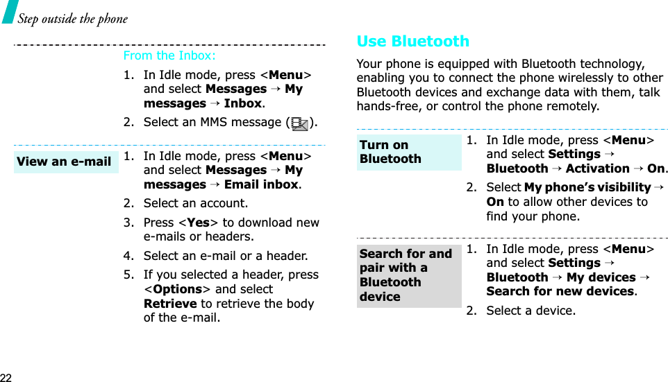 22Step outside the phoneUse BluetoothYour phone is equipped with Bluetooth technology, enabling you to connect the phone wirelessly to other Bluetooth devices and exchange data with them, talk hands-free, or control the phone remotely.From the Inbox:1. In Idle mode, press &lt;Menu&gt;and select Messages→Mymessages→Inbox.2. Select an MMS message ( ).1. In Idle mode, press &lt;Menu&gt;and select Messages→Mymessages→Email inbox.2. Select an account.3. Press &lt;Yes&gt; to download new e-mails or headers.4. Select an e-mail or a header.5. If you selected a header, press &lt;Options&gt; and select Retrieveto retrieve the body of the e-mail.View an e-mail1. In Idle mode, press &lt;Menu&gt;and select Settings→Bluetooth→Activation→On.2. Select My phone’s visibility→ Onto allow other devices to find your phone.1. In Idle mode, press &lt;Menu&gt;and select Settings→Bluetooth→My devices→Search for new devices.2. Select a device.Turn on BluetoothSearch for and pair with a Bluetooth device