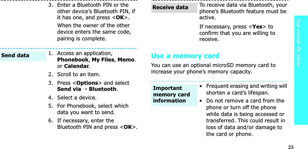 23Step outside the phoneUse a memory cardYou can use an optional microSD memory card to increase your phone’s memory capacity. 3. Enter a Bluetooth PIN or the other device’s Bluetooth PIN, if it has one, and press &lt;OK&gt;.When the owner of the other device enters the same code, pairing is complete.1. Access an application, Phonebook,My Files,Memo.or Calendar.2. Scroll to an item.3. Press &lt;Options&gt; and select Send via→ Bluetooth.4. Select a device.5. For Phonebook, select which data you want to send.6. If necessary, enter the Bluetooth PIN and press &lt;OK&gt;.Send dataTo receive data via Bluetooth, your phone’s Bluetooth feature must be active.If necessary, press &lt;Yes&gt; to confirm that you are willing to receive.• Frequent erasing and writing will shorten a card’s lifespan.• Do not remove a card from the phone or turn off the phone while data is being accessed or transferred. This could result in loss of data and/or damage to the card or phone.Receive dataImportant memory card information