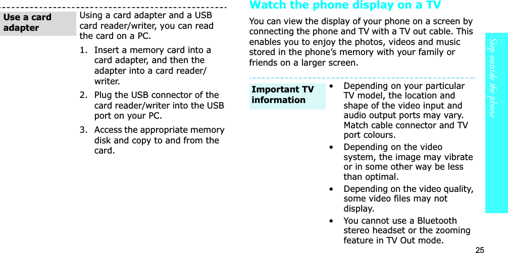 25Step outside the phoneWatch the phone display on a TVYou can view the display of your phone on a screen by connecting the phone and TV with a TV out cable. This enables you to enjoy the photos, videos and music stored in the phone’s memory with your family or friends on a larger screen.Using a card adapter and a USB card reader/writer, you can read the card on a PC.1. Insert a memory card into a card adapter, and then the adapter into a card reader/writer.2. Plug the USB connector of the card reader/writer into the USB port on your PC.3. Access the appropriate memory disk and copy to and from the card.Use a card adapter• Depending on your particular TV model, the location and shape of the video input and audio output ports may vary. Match cable connector and TV port colours.• Depending on the video system, the image may vibrate or in some other way be less than optimal.• Depending on the video quality, some video files may not display.• You cannot use a Bluetooth stereo headset or the zooming feature in TV Out mode.Important TV information