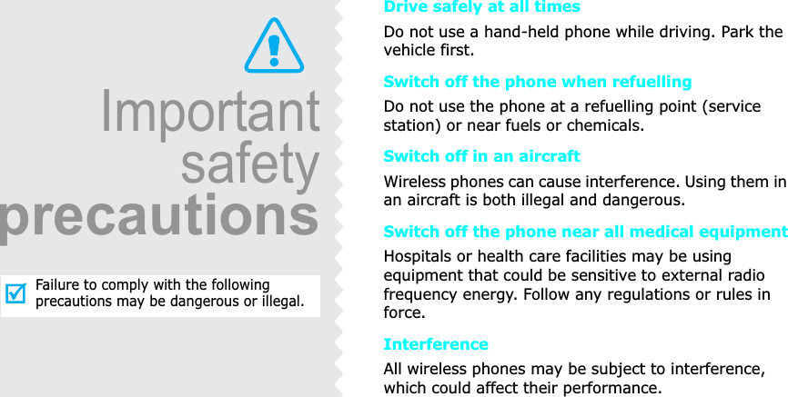 ImportantsafetyprecautionsFailure to comply with the following precautions may be dangerous or illegal.Drive safely at all timesDo not use a hand-held phone while driving. Park the vehicle first. Switch off the phone when refuellingDo not use the phone at a refuelling point (service station) or near fuels or chemicals.Switch off in an aircraftWireless phones can cause interference. Using them in an aircraft is both illegal and dangerous.Switch off the phone near all medical equipmentHospitals or health care facilities may be using equipment that could be sensitive to external radio frequency energy. Follow any regulations or rules in force.InterferenceAll wireless phones may be subject to interference, which could affect their performance.