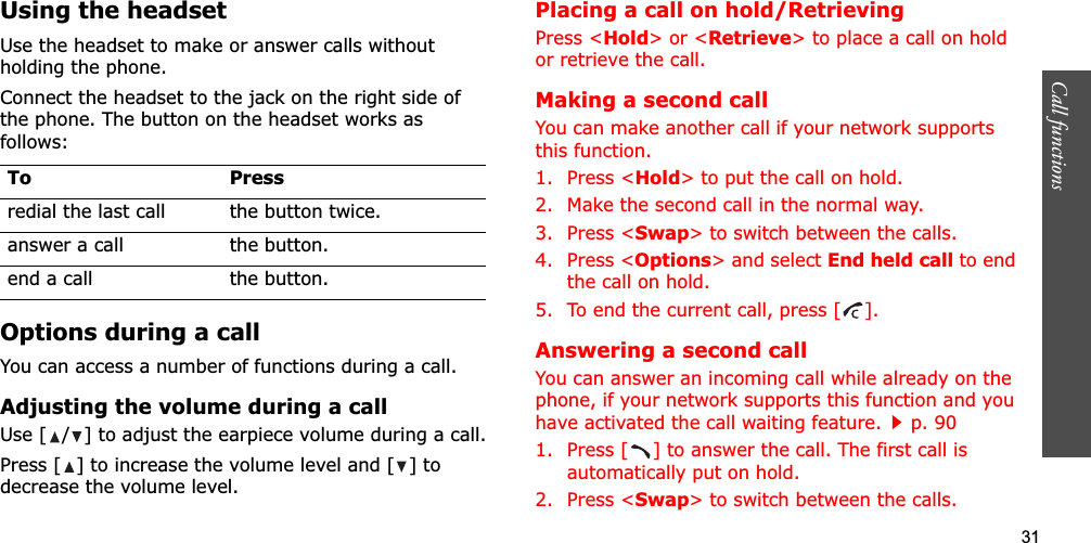 31Call functions    Using the headsetUse the headset to make or answer calls without holding the phone. Connect the headset to the jack on the right side of the phone. The button on the headset works as follows:Options during a callYou can access a number of functions during a call.Adjusting the volume during a callUse [ / ] to adjust the earpiece volume during a call.Press [ ] to increase the volume level and [ ] to decrease the volume level.Placing a call on hold/RetrievingPress &lt;Hold&gt; or &lt;Retrieve&gt; to place a call on hold or retrieve the call.Making a second callYou can make another call if your network supports this function.1. Press &lt;Hold&gt; to put the call on hold.2. Make the second call in the normal way.3. Press &lt;Swap&gt; to switch between the calls.4. Press &lt;Options&gt; and select End held call to end the call on hold.5. To end the current call, press [ ].Answering a second callYou can answer an incoming call while already on the phone, if your network supports this function and you have activated the call waiting feature.p. 90 1. Press [ ] to answer the call. The first call is automatically put on hold.2. Press &lt;Swap&gt; to switch between the calls.To Pressredial the last call the button twice.answer a call the button.end a call the button.
