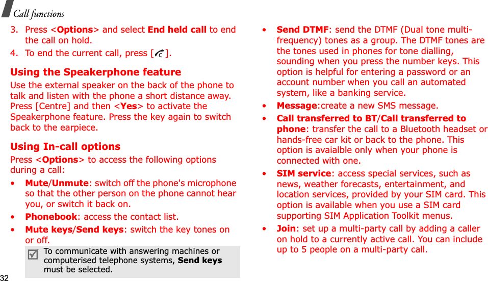 32Call functions3. Press &lt;Options&gt; and select End held call to end the call on hold.4. To end the current call, press [ ].Using the Speakerphone featureUse the external speaker on the back of the phone to talk and listen with the phone a short distance away. Press [Centre] and then &lt;Yes&gt; to activate the Speakerphone feature. Press the key again to switch back to the earpiece.Using In-call optionsPress &lt;Options&gt; to access the following options during a call:•Mute/Unmute: switch off the phone&apos;s microphone so that the other person on the phone cannot hear you, or switch it back on.•Phonebook: access the contact list.•Mute keys/Send keys: switch the key tones on or off.•Send DTMF: send the DTMF (Dual tone multi-frequency) tones as a group. The DTMF tones are the tones used in phones for tone dialling, sounding when you press the number keys. This option is helpful for entering a password or an account number when you call an automated system, like a banking service.•Message:create a new SMS message.•Call transferred to BT/Call transferred to phone: transfer the call to a Bluetooth headset or hands-free car kit or back to the phone. This option is avaialble only when your phone is connected with one.•SIM service: access special services, such as news, weather forecasts, entertainment, and location services, provided by your SIM card. This option is available when you use a SIM card supporting SIM Application Toolkit menus.•Join: set up a multi-party call by adding a caller on hold to a currently active call. You can include up to 5 people on a multi-party call.To communicate with answering machines or computerised telephone systems, Send keysmust be selected.