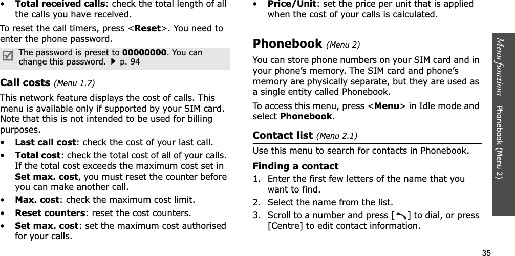 35Menu functions    Phonebook (Menu 2)•Total received calls: check the total length of all the calls you have received.To reset the call timers, press &lt;Reset&gt;. You need to enter the phone password.Call costs (Menu 1.7)This network feature displays the cost of calls. This menu is available only if supported by your SIM card. Note that this is not intended to be used for billing purposes.•Last call cost: check the cost of your last call.•Total cost: check the total cost of all of your calls. If the total cost exceeds the maximum cost set in Set max. cost, you must reset the counter before you can make another call.•Max. cost: check the maximum cost limit.•Reset counters: reset the cost counters.•Set max. cost: set the maximum cost authorised for your calls.•Price/Unit: set the price per unit that is applied when the cost of your calls is calculated.Phonebook (Menu 2)You can store phone numbers on your SIM card and in your phone’s memory. The SIM card and phone’s memory are physically separate, but they are used as a single entity called Phonebook.To access this menu, press &lt;Menu&gt; in Idle mode and selectPhonebook.Contact list (Menu 2.1)Use this menu to search for contacts in Phonebook.Finding a contact1. Enter the first few letters of the name that you want to find.2. Select the name from the list.3. Scroll to a number and press [ ] to dial, or press [Centre] to edit contact information.The password is preset to 00000000. You can change this password.p. 94